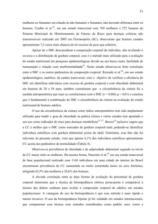 51
mulheres ex-fumantes em relação às não fumantes e fumantes, não havendo diferença entre os
homens. Coelho et al.24
, em um estudo transversal com 769 mulheres e 572 homens do
Sistema Municipal de Monitoramento de Fatores de Risco para doenças crônicas não
transmissíveis realizado em 2005 em Florianópolis (SC), observaram que homens casados
apresentaram 7,2 vezes mais chances de ter excesso de peso que solteiros.
Apesar de o IMC desconsiderar a composição corporal do indivíduo, não revelando o
excesso e a distribuição da gordura corporal, esse é o método mais utilizado para a avaliação
do estado nutricional em pesquisas epidemiológicas devido ao seu baixo custo, facilidade de
mensuração e relação com morbimortalidade25
. Neste estudo observou-se forte correlação
entre o IMC e os outros parâmetros de composição corporal. Rezende et al.26
, em um estudo
epidemiológico, analítico, de caráter transversal, com o objetivo de verificar a eficiência do
IMC em identificar indivíduos com excesso de gordura corporal e com obesidade abdominal
em homens de 20 a 58 anos, também constataram que a circunferência da cintura foi a
medida antropométrica que mais se correlacionou com o IMC (r = 0,884; p < 0,01) e concluiu
que é fundamental a combinação do IMC e circunferência da cintura na avaliação do estado
nutricional de homens adultos.
O uso da circunferência da cintura como índice antropométrico tem sido amplamente
utilizado para medir o grau de obesidade na prática clínica e vários estudos tem apontado o
seu uso como indicador de risco para doenças metabólicas25, 27
. Brown28
inclusive sugere que
a CC é melhor que o IMC como marcador de gordura corporal total, podendo-se identificar
indivíduos eutróficos com gordura abdominal acima do ideal. Entretanto, esse fato não foi
relevante no presente estudo, visto que apenas 6,1% dos indivíduos eutróficos apresentaram
CC acima dos parâmetros de normalidade (Tabela 4).
Observou-se prevalência de obesidade e de adiposidade abdominal segundo os níveis
de CC maior entre as mulheres. Da mesma forma, Nascente el al.29
em seu estudo transversal
de base populacional realizado com 1168 indivíduos em uma cidade do interior do Brasil
encontraram prevalência de CC aumentada ou muito aumentada maior no sexo feminino,
atingindo 65,5% das mulheres e 28,6% dos homens.
A elevada correlação entre as duas formas de avaliação do percentual de gordura
corporal demonstra que a técnica de bioimpedância elétrica perna-perna é comparável à
técnica das dobras cutâneas para avaliar a composição corporal de adultos em estudos
populacionais. A vantagem do uso da bioimpedância é que esse método é mais rápido e
menos invasivo. O uso da bioimpedância bipolar já foi validado em estudos internacionais,
que compararam essa técnica com métodos considerados como padrão ouro, como a
 