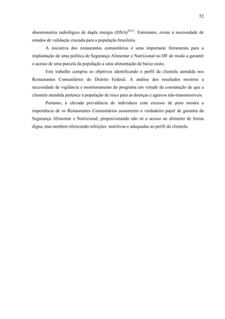 52
absortometria radiológica de dupla energia (DXA)30,31
. Entretanto, existe a necessidade de
estudos de validação cruzada para a população brasileira.
A iniciativa dos restaurantes comunitários é uma importante ferramenta para a
implantação de uma política de Segurança Alimentar e Nutricional no DF de modo a garantir
o acesso de uma parcela da população a uma alimentação de baixo custo.
Este trabalho cumpriu os objetivos identificando o perfil da clientela atendida nos
Restaurantes Comunitários do Distrito Federal. A análise dos resultados mostrou a
necessidade de vigilância e monitoramento do programa em virtude da constatação de que a
clientela atendida pertence à população de risco para as doenças e agravos não-transmissíveis.
Portanto, a elevada prevalência de indivíduos com excesso de peso mostra a
importância de os Restaurantes Comunitários assumirem o verdadeiro papel de garantia da
Segurança Alimentar e Nutricional, proporcionando não só o acesso ao alimento de forma
digna, mas também oferecendo refeições nutritivas e adequadas ao perfil da clientela.
 