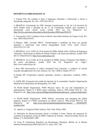 53
REFERÊNCIAS BIBLIOGRÁFICAS
1- Valente FLS. Do combate à fome à Segurança Alimentar e Nutricional: o direito à
alimentação adequada. Rev Nutr. 1997;10(1):20-36.
2- BRASÍLIA. Constituição de 1988. Emenda Constitucional n.º 64, de 4 de fevereiro de
2010. Dispõe sobre a alteração do art. 6º da Constituição Federal, para introduzir a
alimentação como direito social. [citado 2010 jun 21]. Disponível em:
http://br.vlex.com/source/dou-diario-oficial-da-uniao-2080/issue/2010/2/5.
3- Vasconcelos, FAG. Combate à fome no Brasil: uma análise histórica de Vargas a Lula. Rev
Nutr. 2005;18(4):439-457.
4- Pinheiro ARO, Carvalho MFCC. Transformando o problema da fome em questão
alimentar e nutricional: uma crônica desigualdade social. Ciênc saúde coletiva.
2010;15(1):121-130.
5- BRASÍLIA. Lei n° 4.085, de 10 de Janeiro de 2008a. Dispõe sobre a Política de Segurança
Alimentar e Nutricional no âmbito do Distrito Federal e dá outras providências. [citado 2010
abr 21]. Disponível em: http://www.sedest.df.gov.br/.
6- BRASÍLIA. Lei nº 4.208, de 25 de setembro de 2008b. Institui o Programa Vida Melhor e
dá outras providências. [citado 2010 abr 21]. Disponível em: <htpp://
http://www.sedest.df.gov.br/
7- Rose DD. Interventions to reduce household food insecurity: a synthesis of current
concepts and approaches for Latin America. Rev Nutr. 2008;21 (Supl):159-173.
8- Guedes DP. Composição corporal: princípios, técnicas e aplicações. Londrina: APEF;
1994.
9- Jelliffe DB. Evaluación del estado de nutrición de la comunidad. Genebra: Organización
Mundial de la Salud (Série de Monografias, 53); 1968.
10- World Health Organization. WHO Physical status: the use and interpretation of
anthropometry. Report of a WHO expert committee. Geneva; 1995 [citado 2010 fev 10].
Disponível em: http://www.who.int/childgrowth/publications/physical _status/en/index.html.
11- World Health Organization. WHO Obesity: preventing and managing the global
epidemic. Report of a WHO consultation on obesity. Geneva; 1998 [citado 2010 fev 10].
Disponível em: http://www.who.int/nutrition/publications/obesity/ 9822039255/
en/index.html.
12- Agresti A. Categorical Data Analysis. New York: Wiley; 2002.
13- Ministério do Desenvolvimento Social e Combate à Fome. Síntese das pesquisas de
avaliação de programas sociais do MDS. Cadernos de Estudos. Desenvolvimento Social em
Debate. nº 5, Brasília(DF); 2007.
14- Costa D. Experiência Brasileira em Restaurantes Populares. Boletín de la Oficina
Sanitaria Panamericana (OSP);26(5):415-21, mayo 1947. Tab.
 