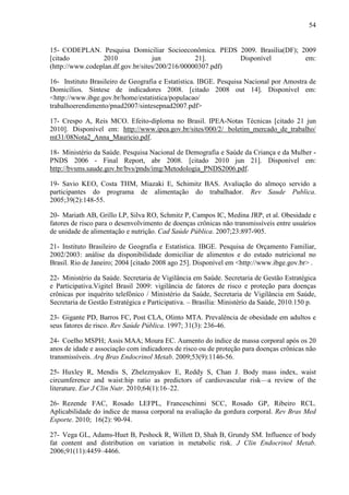 54
15- CODEPLAN. Pesquisa Domiciliar Socioeconômica. PEDS 2009. Brasília(DF); 2009
[citado 2010 jun 21]. Disponível em:
(http://www.codeplan.df.gov.br/sites/200/216/00000307.pdf)
16- Instituto Brasileiro de Geografia e Estatística. IBGE. Pesquisa Nacional por Amostra de
Domicílios. Síntese de indicadores 2008. [citado 2008 out 14]. Disponível em:
<http://www.ibge.gov.br/home/estatistica/populacao/
trabalhoerendimento/pnad2007/sintesepnad2007.pdf>
17- Crespo A, Reis MCO. Efeito-diploma no Brasil. IPEA-Notas Técnicas [citado 21 jun
2010]. Disponível em: http://www.ipea.gov.br/sites/000/2/ boletim_mercado_de_trabalho/
mt31/08Nota2_Anna_Mauricio.pdf.
18- Ministério da Saúde. Pesquisa Nacional de Demografia e Saúde da Criança e da Mulher -
PNDS 2006 - Final Report, abr 2008. [citado 2010 jun 21]. Disponível em:
http://bvsms.saude.gov.br/bvs/pnds/img/Metodologia_PNDS2006.pdf.
19- Savio KEO, Costa THM, Miazaki E, Schimitz BAS. Avaliação do almoço servido a
participantes do programa de alimentação do trabalhador. Rev Saude Publica.
2005;39(2):148-55.
20- Mariath AB, Grillo LP, Silva RO, Schmitz P, Campos IC, Medina JRP, et al. Obesidade e
fatores de risco para o desenvolvimento de doenças crônicas não transmissíveis entre usuários
de unidade de alimentação e nutrição. Cad Saúde Pública. 2007;23:897-905.
21- Instituto Brasileiro de Geografia e Estatística. IBGE. Pesquisa de Orçamento Familiar,
2002/2003: análise da disponibilidade domiciliar de alimentos e do estado nutricional no
Brasil. Rio de Janeiro; 2004 [citado 2008 ago 25]. Disponível em <http://www.ibge.gov.br> .
22- Ministério da Saúde. Secretaria de Vigilância em Saúde. Secretaria de Gestão Estratégica
e Participativa.Vigitel Brasil 2009: vigilância de fatores de risco e proteção para doenças
crônicas por inquérito telefônico / Ministério da Saúde, Secretaria de Vigilância em Saúde,
Secretaria de Gestão Estratégica e Participativa. – Brasília: Ministério da Saúde, 2010.150 p.
23- Gigante PD, Barros FC, Post CLA, Olinto MTA. Prevalência de obesidade em adultos e
seus fatores de risco. Rev Saúde Pública. 1997; 31(3): 236-46.
24- Coelho MSPH; Assis MAA; Moura EC. Aumento do índice de massa corporal após os 20
anos de idade e associação com indicadores de risco ou de proteção para doenças crônicas não
transmissíveis. Arq Bras Endocrinol Metab. 2009;53(9):1146-56.
25- Huxley R, Mendis S, Zheleznyakov E, Reddy S, Chan J. Body mass index, waist
circumference and waist:hip ratio as predictors of cardiovascular risk—a review of the
literature. Eur J Clin Nutr. 2010;64(1):16–22.
26- Rezende FAC, Rosado LEFPL, Franceschinni SCC, Rosado GP, Ribeiro RCL.
Aplicabilidade do índice de massa corporal na avaliação da gordura corporal. Rev Bras Med
Esporte. 2010; 16(2): 90-94.
27- Vega GL, Adams-Huet B, Peshock R, Willett D, Shah B, Grundy SM. Influence of body
fat content and distribution on variation in metabolic risk. J Clin Endocrinol Metab.
2006;91(11):4459–4466.
 