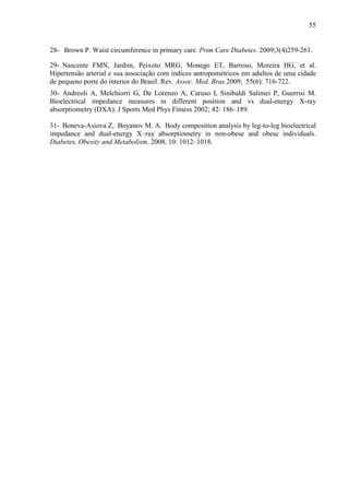 55
28- Brown P. Waist circumference in primary care. Prim Care Diabetes. 2009;3(4)259-261.
29- Nascente FMN, Jardim, Peixoto MRG, Monego ET, Barroso, Moreira HG, et al.
Hipertensão arterial e sua associação com índices antropométricos em adultos de uma cidade
de pequeno porte do interior do Brasil. Rev. Assoc. Med. Bras.2009; 55(6): 716-722.
30- Andreoli A, Melchiorri G, De Lorenzo A, Caruso I, Sinibaldi Salimei P, Guerrisi M.
Bioelectrical impedance measures in different position and vs dual-energy X-ray
absorptiometry (DXA). J Sports Med Phys Fitness 2002; 42: 186–189.
31- Boneva-Asiova Z, Boyanov M. A. Body composition analysis by leg-to-leg bioelectrical
impedance and dual-energy X–ray absorptiometry in non-obese and obese individuals.
Diabetes, Obesity and Metabolism. 2008, 10: 1012–1018.
 