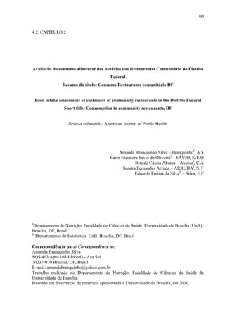 60
4.2. CAPÍTULO 2
Avaliação do consumo alimentar dos usuários dos Restaurantes Comunitário do Distrito
Federal
Resumo do título: Consumo Restaurante comunitário DF
Food intake assessment of customers of community restaurants in the Distrito Federal
Short title: Consumption in community restaurants, DF
Revista submetida: American Journal of Public Health
Amanda Branquinho Silva – BranquinhoI
, A.S
Karin Eleonora Savio de OliveiraI
– SÁVIO, K.E.O
Rita de Cássia Akutsu – AkutsuI
, C.A
Sandra Fernandes Arruda – ARRUDAI
, S. F
Eduardo Freitas da SilvaII
– Silva, E.F
I
Departamento de Nutrição. Faculdade de Ciências da Saúde. Universidade de Brasília (UnB).
Brasília, DF, Brasil.
II
Departamento de Estatística. UnB. Brasília, DF, Brasil
Correspondência para/ Correspondence to:
Amanda Branquinho Silva
SQS 403 Apto 103 Bloco G - Asa Sul
70237-070 Brasília, DF, Brasil
E-mail: amandabranquinho@yahoo.com.br
Trabalho realizado no Departamento de Nutrição. Faculdade de Ciências da Saúde da
Universidade de Brasília.
Baseado em dissertação de mestrado apresentada à Universidade de Brasília, em 2010.
 