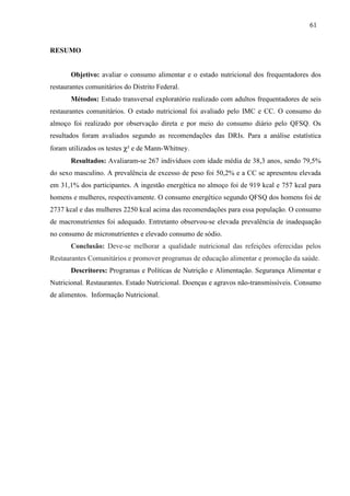 61
RESUMO
Objetivo: avaliar o consumo alimentar e o estado nutricional dos frequentadores dos
restaurantes comunitários do Distrito Federal.
Métodos: Estudo transversal exploratório realizado com adultos frequentadores de seis
restaurantes comunitários. O estado nutricional foi avaliado pelo IMC e CC. O consumo do
almoço foi realizado por observação direta e por meio do consumo diário pelo QFSQ. Os
resultados foram avaliados segundo as recomendações das DRIs. Para a análise estatística
foram utilizados os testes χ² e de Mann-Whitney.
Resultados: Avaliaram-se 267 indivíduos com idade média de 38,3 anos, sendo 79,5%
do sexo masculino. A prevalência de excesso de peso foi 50,2% e a CC se apresentou elevada
em 31,1% dos participantes. A ingestão energética no almoço foi de 919 kcal e 757 kcal para
homens e mulheres, respectivamente. O consumo energético segundo QFSQ dos homens foi de
2737 kcal e das mulheres 2250 kcal acima das recomendações para essa população. O consumo
de macronutrientes foi adequado. Entretanto observou-se elevada prevalência de inadequação
no consumo de micronutrientes e elevado consumo de sódio.
Conclusão: Deve-se melhorar a qualidade nutricional das refeições oferecidas pelos
Restaurantes Comunitários e promover programas de educação alimentar e promoção da saúde.
Descritores: Programas e Políticas de Nutrição e Alimentação. Segurança Alimentar e
Nutricional. Restaurantes. Estado Nutricional. Doenças e agravos não-transmissíveis. Consumo
de alimentos. Informação Nutricional.
 