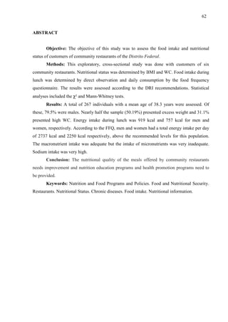 62
ABSTRACT
Objective: The objective of this study was to assess the food intake and nutritional
status of customers of community restaurants of the Distrito Federal.
Methods: This exploratory, cross-sectional study was done with customers of six
community restaurants. Nutritional status was determined by BMI and WC. Food intake during
lunch was determined by direct observation and daily consumption by the food frequency
questionnaire. The results were assessed according to the DRI recommendations. Statistical
analyses included the χ² and Mann-Whitney tests.
Results: A total of 267 individuals with a mean age of 38.3 years were assessed. Of
these, 79.5% were males. Nearly half the sample (50.19%) presented excess weight and 31.1%
presented high WC. Energy intake during lunch was 919 kcal and 757 kcal for men and
women, respectively. According to the FFQ, men and women had a total energy intake per day
of 2737 kcal and 2250 kcal respectively, above the recommended levels for this population.
The macronutrient intake was adequate but the intake of micronutrients was very inadequate.
Sodium intake was very high.
Conclusion: The nutritional quality of the meals offered by community restaurants
needs improvement and nutrition education programs and health promotion programs need to
be provided.
Keywords: Nutrition and Food Programs and Policies. Food and Nutritional Security.
Restaurants. Nutritional Status. Chronic diseases. Food intake. Nutritional information.
 