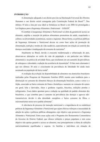 63
INTRODUÇÃO
A alimentação adequada é um direito previsto na Declaração Universal dos Direitos
Humanos e um direito social consagrado pela Constituição Federal do Brasil1,2
. Nos
últimos 10 anos a luta por esse ideal se fortaleceu no Brasil e em 2006 foi promulgada a
Lei Orgânica para a Segurança Alimentar e Nutricional – LOSAN3
.
O combate à insegurança Alimentar e Nutricional vai além da garantia do acesso ao
alimento; engloba a inserção de práticas alimentares promotoras da saúde, respeitando a
cultura e as diversidades econômicas, sociais e regionais. Dessa forma, as políticas públicas
de Segurança Alimentar e Nutricional devem ter como base ações de promoção de
alimentação, nutrição e modos de vida saudáveis, especialmente em relação ao controle das
doenças associadas à inadequação do consumo de nutrientes4
.
Atualmente no Brasil, devido à crescente modernização e urbanização do país,
observam-se alterações no estilo de vida da população e em particular nos hábitos
alimentares e na prática de atividade física, que resultaram em um aumento da prevalência
de sobrepeso e obesidade e redução da ocorrência de desnutrição5
. O fato mais alarmante é
que nos últimos 30 anos o crescimento da prevalência da obesidade foi ainda mais
acentuado na população de baixa renda6
.
A avaliação da evolução da disponibilidade de alimentos nos domicílios brasileiros
realizadas pelas Pesquisas de Orçamento Familiar (POF) mostra uma tendência para a
diminuição no consumo de alimentos básicos da alimentação brasileira, como o arroz e o
feijão, associado ao baixo consumo de frutas e hortaliças e aumento no consumo de carnes
em geral, leite e derivados, óleos e gorduras vegetais, biscoitos, refeições prontas e
refrigerantes. Esses dados apontam para a redução na qualidade do padrão alimentar dos
brasileiros, o que contribui para o aumento da prevalência das doenças e agravos não-
transmissíveis devido à alta densidade energética e baixo consumo de fibras e
micronutrientes nesse novo padrão alimentar7
.
A relevância do processo de transição nutricional e a importância de se estabelecer
políticas de Segurança Alimentar e Nutricional que sejam efetivas reforçam a necessidade de
adoção de ações e políticas públicas abrangentes cujo objetivo seja promover a Segurança
Alimentar e Nutricional. Entre essas ações está o Programa dos Restaurantes Comunitários
do Governo do Distrito Federal, que oferece refeições a preços populares e tem como
objetivo não apenas garantir o acesso ao alimento, mas principalmente a oferta de refeições
nutricionalmente equilibradas e seguras. As famílias e indivíduos em situação de
 