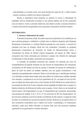 64
vulnerabilidade ou exclusão social, com renda familiar per capita de até ½ salário mínimo
mensal, constituem o público alvo desses restaurantes8
.
Devido à importância desse programa na garantia ao acesso à alimentação de
qualidade, torna-se fundamental investigar se essa política pública está de fato cumprindo
com esse objetivo. Assim, o presente estudo tem como objetivo avaliar o consumo alimentar e
o estado nutricional dos frequentadores dos restaurantes comunitários do Distrito Federal.
METODOLOGIA
1. Amostra e delineamento do estudo
O desenho do presente estudo, de caráter transversal exploratório, foi escolhido por ser
esta a primeira pesquisa a estabelecer a relação entre os objetivos propostos pelo Programa
Restaurantes Comunitários e a Atenção Dietética prestada aos seus usuários. A amostra foi
calculada com base na listagem oficial dos oito restaurantes vinculados ao programa
Restaurantes Comunitários da Secretaria de Estado de Desenvolvimento Social e
Transferência de Renda do Distrito Federal inaugurados até janeiro de 2009. Desses
restaurantes dois foram eliminados por realizarem o preparo das refeições de madrugada
inviabilizando a coleta de dados, totalizando seis restaurantes.
A avaliação da qualidade nutricional das refeições foi realizada por meio do
acompanhamento da ingestão alimentar de uma amostra de frequentadores dos restaurantes
comunitários do DF durante três dias da semana. O tamanho da amostra foi estabelecido a
partir da teoria de análise de medidas repetidas com seis grupos (restaurantes) e três
repetições (acompanhamentos semanais). Partiu-se do princípio que a metodologia estatística
a ser utilizada na análise desses dados seria uma análise de variância para medidas repetidas
com interação e considerou-se um nível de significância de 5%, um poder de teste de 80%,
uma correlação das observações entre os dois instantes de 0,02 (obtida de um estudo piloto) e
um tamanho de efeito de 0,15 entre a hipótese nula de igualdade de médias entre os grupos e a
hipótese alternativa de diferença de médias entre os grupos. Assim, obteve-se um tamanho de
amostra igual a 246 frequentadores, ou seja, 41 frequentadores por restaurante, denominados
nessa pesquisa de unidade A, B, C, D, E e F. Um acréscimo de 20% dos frequentadores foi
previsto para compensar as possíveis perdas ou problemas de não resposta. A equipe de coleta
de dados foi constituída por pessoal previamente treinado. Realizou-se um projeto piloto em
dois restaurantes comunitários com o objetivo de avaliar a metodologia e os instrumentos
utilizados, sendo esses dados utilizados na amostra final, pois não ocorreram mudanças
significativas nos questionários e métodos utilizados.
 