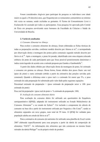 65
Foram considerados elegíveis para participar da pesquisa os indivíduos com idade
maior ou igual a 18 (dezoito) anos, que frequentavam os restaurantes comunitários no mínimo
três vezes na semana, sendo excluídas as gestantes. O Termo de Consentimento Livre e
Esclarecido foi assinado por todos os participantes. Essa pesquisa foi aprovada pelo Comitê
de Ética em pesquisa envolvendo seres humanos da Faculdade de Ciências e Saúde da
Universidade de Brasília.
2. Variáveis analisadas
A. Consumo Alimentar no Almoço
Para avaliar o consumo alimentar do almoço, foram elaboradas as fichas técnicas de
todas as preparações servidas, conforme modelo descrito por Akutsu et al.9
, e acompanhada
por observação direta a montagem dos pratos pelos comensais segundo método descrito por
Sávio et al.10
. Após a montagem, o prato foi pesado, identificado com uma etiqueta colocada
embaixo do prato de cada participante para que fosse possível posteriormente determinar o
índice resto/ingestão de acordo com o método proposto por Gandra e Gambardella11
.
A partir dos dados obtidos por observação direta da montagem do prato, foi estimado
o consumo em gramas no almoço. Dessa forma, foram obtidos dois pesos finais: um real
(peso do prato) e outro estimado (obtido a partir da estimativa das porções servidas pelo
comensal). Quando a diferença entre o peso real e o estimado foi maior que 5%, o peso
estimado de cada preparação foi substituído pelo valor dado pelas seguintes equações:
Percentual estimado da preparação = (peso estimado da preparação arroz x 100: peso
estimado do prato)
Peso real da preparação= (peso real do prato x % estimado da preparação: 100)
B. Avaliação do consumo alimentar diário
Para avaliação do consumo diário foi utilizado um questionário de frequência
semiquantitativo (QFSQ), adaptado do instrumento utilizado no Estudo Multicêntrico de
Consumo Alimentar12
e no estudo de Schieri13
. Foi incluído o componente de cálculo de
consumo na base dia a partir do instrumento utilizado por Nogueira e Da Costa14
, sendo os
alimentos separados em nove grupos, num total de 59 itens. O QFSQ foi validado para
população adulta em estudo de Sávio et al10
.
Para a estimativa do consumo de nutrientes foi utilizado uma planilha do Excel versão
2007 elaborada especificamente para essa pesquisa a partir da tabela de composição de
alimentos: TACO15
. As informações dos alimentos que não constavam na mesma foram
retirados da tabela Philippi16
ou do próprio rótulo do produto.
 