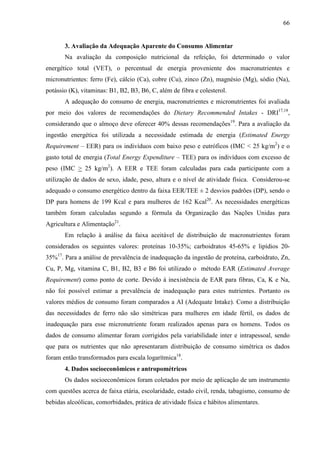 66
3. Avaliação da Adequação Aparente do Consumo Alimentar
Na avaliação da composição nutricional da refeição, foi determinado o valor
energético total (VET), o percentual de energia proveniente dos macronutrientes e
micronutrientes: ferro (Fe), cálcio (Ca), cobre (Cu), zinco (Zn), magnésio (Mg), sódio (Na),
potássio (K), vitaminas: B1, B2, B3, B6, C, além de fibra e colesterol.
A adequação do consumo de energia, macronutrientes e micronutrientes foi avaliada
por meio dos valores de recomendações do Dietary Recommended Intakes - DRI17,18
,
considerando que o almoço deve oferecer 40% dessas recomendações19
. Para a avaliação da
ingestão energética foi utilizada a necessidade estimada de energia (Estimated Energy
Requirement – EER) para os indivíduos com baixo peso e eutróficos (IMC < 25 kg/m2
) e o
gasto total de energia (Total Energy Expenditure – TEE) para os indivíduos com excesso de
peso (IMC > 25 kg/m2
). A EER e TEE foram calculadas para cada participante com a
utilização de dados de sexo, idade, peso, altura e o nível de atividade física. Considerou-se
adequado o consumo energético dentro da faixa EER/TEE ± 2 desvios padrões (DP), sendo o
DP para homens de 199 Kcal e para mulheres de 162 Kcal20
. As necessidades energéticas
também foram calculadas segundo a fórmula da Organização das Nações Unidas para
Agricultura e Alimentação21
.
Em relação à análise da faixa aceitável de distribuição de macronutrientes foram
considerados os seguintes valores: proteínas 10-35%; carboidratos 45-65% e lipídios 20-
35%17
. Para a análise de prevalência de inadequação da ingestão de proteína, carboidrato, Zn,
Cu, P, Mg, vitamina C, B1, B2, B3 e B6 foi utilizado o método EAR (Estimated Average
Requirement) como ponto de corte. Devido à inexistência de EAR para fibras, Ca, K e Na,
não foi possível estimar a prevalência de inadequação para estes nutrientes. Portanto os
valores médios de consumo foram comparados a AI (Adequate Intake). Como a distribuição
das necessidades de ferro não são simétricas para mulheres em idade fértil, os dados de
inadequação para esse micronutriente foram realizados apenas para os homens. Todos os
dados de consumo alimentar foram corrigidos pela variabilidade inter e intrapessoal, sendo
que para os nutrientes que não apresentaram distribuição de consumo simétrica os dados
foram então transformados para escala logarítmica18
.
4. Dados socioeconômicos e antropométricos
Os dados socioeconômicos foram coletados por meio de aplicação de um instrumento
com questões acerca de faixa etária, escolaridade, estado civil, renda, tabagismo, consumo de
bebidas alcoólicas, comorbidades, prática de atividade física e hábitos alimentares.
 