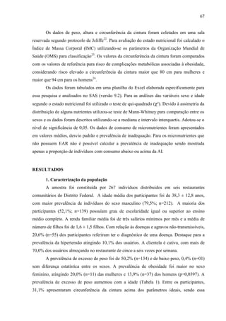 67
Os dados de peso, altura e circunferência da cintura foram coletados em uma sala
reservada segundo protocolo de Jeliffe22
. Para avaliação do estado nutricional foi calculado o
Índice de Massa Corporal (IMC) utilizando-se os parâmetros da Organização Mundial de
Saúde (OMS) para classificação23
. Os valores da circunferência da cintura foram comparados
com os valores de referência para risco de complicações metabólicas associadas à obesidade,
considerando risco elevado a circunferência da cintura maior que 80 cm para mulheres e
maior que 94 cm para os homens24
.
Os dados foram tabulados em uma planilha do Excel elaborada especificamente para
essa pesquisa e analisados no SAS (versão 9.2). Para as análises das variáveis sexo e idade
segundo o estado nutricional foi utilizado o teste de qui-quadrado (χ²). Devido à assimetria da
distribuição de alguns nutrientes utilizou-se teste de Mann-Whitney para comparação entre os
sexos e os dados foram descritos utilizando-se a mediana e intervalo interquartis. Adotou-se o
nível de significância de 0,05. Os dados de consumo de micronutrientes foram apresentados
em valores médios, desvio padrão e prevalência de inadequação. Para os micronutrientes que
não possuem EAR não é possível calcular a prevalência de inadequação sendo mostrada
apenas a proporção de indivíduos com consumo abaixo ou acima da AI.
RESULTADOS
1. Caracterização da população
A amostra foi constituída por 267 indivíduos distribuídos em seis restaurantes
comunitários do Distrito Federal. A idade média dos participantes foi de 38,3 ± 12,8 anos,
com maior prevalência de indivíduos do sexo masculino (79,5%; n=212). A maioria dos
participantes (52,1%; n=139) possuíam grau de escolaridade igual ou superior ao ensino
médio completo. A renda familiar média foi de três salários mínimos por mês e a média de
número de filhos foi de 1,6 ± 1,5 filhos. Com relação às doenças e agravos não-transmissíveis,
20,6% (n=55) dos participantes referiram ter o diagnóstico de uma doença. Destaque para a
prevalência da hipertensão atingindo 10,1% dos usuários. A clientela é cativa, com mais de
70,0% dos usuários almoçando no restaurante de cinco a seis vezes por semana.
A prevalência de excesso de peso foi de 50,2% (n=134) e de baixo peso, 0,4% (n=01)
sem diferença estatística entre os sexos. A prevalência de obesidade foi maior no sexo
feminino, atingindo 20,0% (n=11) das mulheres e 13,9% (n=37) dos homens (p=0,0397). A
prevalência de excesso de peso aumentou com a idade (Tabela 1). Entre os participantes,
31,1% apresentaram circunferência da cintura acima dos parâmetros ideais, sendo essa
 