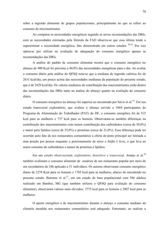 70
sobre a ingestão alimentar de grupos populacionais, principalmente no que se refere ao
consumo de micronutrientes.
Ao comparar as necessidades energéticas segundo as novas recomendações das DRIs,
com as necessidades estimadas pela fórmula da FAO observa-se que essa última tende a
superestimar a necessidade energética, fato demonstrado em outros estudos 28,29
. Por isso
optou-se por utilizar na avaliação de adequação do consumo energético apenas as
recomendações das DRIs.
A análise do padrão de consumo alimentar mostra que o consumo energético no
almoço de 900 Kcal foi próximo a 40,0% das necessidades energéticas para o dia. Ao avaliar
o consumo diário pela análise do QFSQ nota-se que a mediana de ingestão calórica foi de
2631 kcal/dia, um pouco acima das necessidades medianas da população do presente estudo,
que é de 2429 kcal/dia. Os valores medianos de contribuição dos macronutrientes estão dentro
das recomendações das DRIs tanto na análise do almoço quanto na avaliação do consumo
diário.
O consumo energético no almoço foi superior ao encontrado por Sávio et al.10
. Em seu
estudo transversal exploratório, que avaliou o almoço servido a 1044 participantes do
Programa de Alimentação do Trabalhador (PAT) do DF, o consumo energético foi de 515
kcal para as mulheres e 737 kcal para os homens. Observaram-se também diferenças na
contribuição dos macronutrientes com menor contribuição dos carboidratos (cerca de 50,0%)
e maior para lipídios (cerca de 25,0%) e proteínas (cerca de 21,0%). Essa diferença pode ter
ocorrido pelo fato de nos restaurantes comunitários a oferta do prato principal ser limitada a
uma porção por pessoa enquanto o porcionamento de arroz e feijão é livre, o que leva ao
maior consumo de carboidratos e menor de proteínas e lipídios.
Em um estudo observacional, exploratório, descritivo e transversal, Araújo et al.30
também avaliaram o consumo alimentar de usuários de um restaurante popular por meio de
um recordatório de 24h aplicado a 51 indivíduos. Os autores observaram consumo energético
diário de 2278 Kcal para os homens e 1785 kcal para as mulheres, abaixo do encontrado no
presente estudo. Bonomo et al.31
, em um estudo de base populacional com 546 adultos
realizado em Bambuí, MG (que também utilizou o QFSQ para avaliação do consumo
alimentar), observaram valores mais elevados: 3775 kcal para os homens e 2807 kcal para as
mulheres.
O aporte energético e de macronutrientes durante o almoço o consumo mediano da
clientela atendida nos restaurantes comunitários está adequado. Entretanto, ao realizar a
 