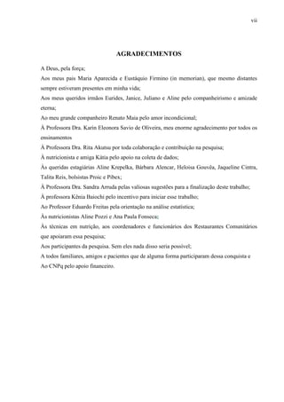 vii
AGRADECIMENTOS
A Deus, pela força;
Aos meus pais Maria Aparecida e Eustáquio Firmino (in memorian), que mesmo distantes
sempre estiveram presentes em minha vida;
Aos meus queridos irmãos Eurides, Janice, Juliano e Aline pelo companheirismo e amizade
eterna;
Ao meu grande companheiro Renato Maia pelo amor incondicional;
À Professora Dra. Karin Eleonora Savio de Oliveira, meu enorme agradecimento por todos os
ensinamentos
À Professora Dra. Rita Akutsu por toda colaboração e contribuição na pesquisa;
À nutricionista e amiga Kátia pelo apoio na coleta de dados;
Às queridas estagiárias Aline Krepelka, Bárbara Alencar, Heloisa Gouvêa, Jaqueline Cintra,
Talita Reis, bolsistas Proic e Pibex;
À Professora Dra. Sandra Arruda pelas valiosas sugestões para a finalização deste trabalho;
À professora Kênia Baiochi pelo incentivo para iniciar esse trabalho;
Ao Professor Eduardo Freitas pela orientação na análise estatística;
Às nutricionistas Aline Pozzi e Ana Paula Fonseca;
Às técnicas em nutrição, aos coordenadores e funcionários dos Restaurantes Comunitários
que apoiaram essa pesquisa;
Aos participantes da pesquisa. Sem eles nada disso seria possível;
A todos familiares, amigos e pacientes que de alguma forma participaram dessa conquista e
Ao CNPq pelo apoio financeiro.
 