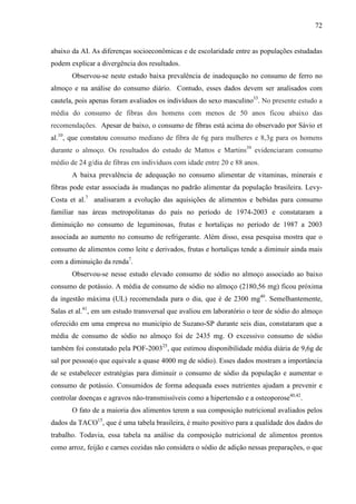 72
abaixo da AI. As diferenças socioeconômicas e de escolaridade entre as populações estudadas
podem explicar a divergência dos resultados.
Observou-se neste estudo baixa prevalência de inadequação no consumo de ferro no
almoço e na análise do consumo diário. Contudo, esses dados devem ser analisados com
cautela, pois apenas foram avaliados os indivíduos do sexo masculino33
. No presente estudo a
média do consumo de fibras dos homens com menos de 50 anos ficou abaixo das
recomendações. Apesar de baixo, o consumo de fibras está acima do observado por Sávio et
al.10
, que constatou consumo mediano de fibra de 6g para mulheres e 8,3g para os homens
durante o almoço. Os resultados do estudo de Mattos e Martins39
evidenciaram consumo
médio de 24 g/dia de fibras em indivíduos com idade entre 20 e 88 anos.
A baixa prevalência de adequação no consumo alimentar de vitaminas, minerais e
fibras pode estar associada às mudanças no padrão alimentar da população brasileira. Levy-
Costa et al.7
analisaram a evolução das aquisições de alimentos e bebidas para consumo
familiar nas áreas metropolitanas do país no período de 1974-2003 e constataram a
diminuição no consumo de leguminosas, frutas e hortaliças no período de 1987 a 2003
associada ao aumento no consumo de refrigerante. Além disso, essa pesquisa mostra que o
consumo de alimentos como leite e derivados, frutas e hortaliças tende a diminuir ainda mais
com a diminuição da renda7
.
Observou-se nesse estudo elevado consumo de sódio no almoço associado ao baixo
consumo de potássio. A média de consumo de sódio no almoço (2180,56 mg) ficou próxima
da ingestão máxima (UL) recomendada para o dia, que é de 2300 mg40
. Semelhantemente,
Salas et al.41
, em um estudo transversal que avaliou em laboratório o teor de sódio do almoço
oferecido em uma empresa no município de Suzano-SP durante seis dias, constataram que a
média de consumo de sódio no almoço foi de 2435 mg. O excessivo consumo de sódio
também foi constatado pela POF-200325
, que estimou disponibilidade média diária de 9,6g de
sal por pessoa(o que equivale a quase 4000 mg de sódio). Esses dados mostram a importância
de se estabelecer estratégias para diminuir o consumo de sódio da população e aumentar o
consumo de potássio. Consumidos de forma adequada esses nutrientes ajudam a prevenir e
controlar doenças e agravos não-transmissíveis como a hipertensão e a osteoporose40,42
.
O fato de a maioria dos alimentos terem a sua composição nutricional avaliados pelos
dados da TACO15
, que é uma tabela brasileira, é muito positivo para a qualidade dos dados do
trabalho. Todavia, essa tabela na análise da composição nutricional de alimentos prontos
como arroz, feijão e carnes cozidas não considera o sódio de adição nessas preparações, o que
 