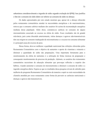 73
subestimou consideravelmente a ingestão de sódio segundo avaliação do QFSQ. Isso justifica
o fato de o consumo de sódio diário ser inferior ao consumo de sódio no almoço.
Os dados apresentados por este estudo mostram que, apesar de o almoço oferecido
pelos restaurantes comunitários atender às necessidades energéticas e de macronutrientes,
nota-se que o consumo calórico mediano dos usuários foi acima da recomendação energética
mediana dessa população. Além disso, constatou-se carência no consumo de alguns
micronutrientes associado ao excesso na oferta de sódio. Esses resultados são de grande
relevância, pois como discutido anteriormente, várias doenças e agravos não-transmissíveis
têm sua origem no consumo inadequado de micronutrientes e o excesso no consumo alimentar
é a principal causa do excesso de peso.
Dessa forma, deve-se melhorar a qualidade nutricional das refeições oferecidas pelos
Restaurantes Comunitários com o objetivo de aumentar o aporte de vitaminas e minerais e
diminuir a quantidade de sódio das preparações. Uma importante ferramenta para o
monitoramento da oferta de nutrientes é a utilização de fichas técnicas de preparação e
consequente monitoramento do processo de produção. Ademais, os usuários dos restaurantes
comunitários necessitam de educação alimentar que provoque reflexões a respeito dos
hábitos, visando aumentar o consumo de micronutrientes e diminuir o consumo de sódio e a
ingestão energética diária. Espera-se que os resultados dessa pesquisa sirvam de subsídio para
melhoria do programa Restaurantes Comunitários de maneira a suprir as reais necessidades da
clientela atendida por esses restaurantes como forma de prevenir as carências nutricionais e
doenças e agravos não-transmissíveis.
 