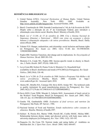 74
REFERÊNCIAS BIBLIOGRÁFICAS
1- United Nation (UNU). Universal Declaration of Human Rights. United Nations
Genebra Assembly. New York: ONU; 1948. Avaliable at:
http://www.unhchr.ch/udhr/lang/por.htm. Accessed October, 2008.
2- Brazil. Constituição de 1988. Emenda Constitucional n.º 64, de 4 de fevereiro de 2010.
Dispõe sobre a alteração do art. 6º da Constituição Federal, para introduzir a
alimentação como direito social. Brasília, Brazil. Ministry of health; 2010.
3- Brazil. Lei nº 11.346, de 15 de setembro de 2006. Cria o Sistema Nacional de
Segurança Alimentar e Nutricional – SISAN com vistas em assegurar o direito
humano à alimentação adequada e dá outras providências. Brasília, Brazil. Dailly
union official; 2006.
4- Valente FLS. Hunger, malnutrition, and citizenship: social inclusion and human rights
[in Portuguese]. Rev. Saude soc. 2003; 12(1): 51-60. doi: 10.1590/S0104-
12902003000100008.
5- Popkin BM. Nutrition Transition, diet change and its implications. In: Encyclopedia of
Human Nutrition. 2th ed. 2005:301-310.
6- Monteiro CA, Conde WL, Popkin BM. Income-specific trends in obesity in Brazil.
Am. J. Public Health. 2007; 97(10): 1808-1812.
7- Levy-Costa RB, Sichieri R, Pontes N dos S, Monteiro CA. Household food
availability in Brazil: distribution and trends (1974-2003) [in Portuguese]. Rev Saude
Publica. 2005;39(4): 530–40.
8- Brazil. Lei nº 4.208, de 25 de setembro de 2008. Institui o Programa Vida Melhor e dá
outras providências. Brasília, Brazil; 2008. Avaliable at: htpp://
www.sedest.df.gov.br/. Accessed April, 2010.
9- Akutsu RC, Botelho RA, Camargo EB, Sávio KEO, Araújo WC. The technical cards
as quality instrument for good manufacturing process [in Portuguese]. Rev. Nutr.
2005;18(2):277-279.doi:10.1590/S1415-52732005000200012.
10-Savio KEO, Costa THM, Miazaki E, Schmitz BAS. Assessement of lunch served in
the Workers’ Food Program, Brazil [in Portuguese]. Rev. Saude pub. 2005; 39(2):
148-155. doi: 10.1590/S0034-89102005000200002.
11-Gandra YR, Gambardella AMD. Evaluation of food services and nutrition [in
Portuguese]. São Paulo, SP: Sarvier ; 1986.
12-Nacional Insitute of Food and Nutrition. Estudo multicêntrico sobre consumo de
alimentos. Brasília. Ministry of health,1997.
13-Sichieri R, Pereira RA, Marins VMR, Perrelli RC, Coelho MASC, Molina MDC.
Relationship between dietary intake and physical activity with body mass index in
university employees [in Portuguese]. Rev. Nutr. 1998; 11(2): 185-195.
14-Nogueira JA, Da Costa TH. Nutrient intake and eating habits of triathletes on
Brazilian diet. Int. J. Sport Nutr. Exerc. Metab. 2004; 14(6): 684-697.
 