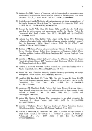76
29-Vasconcellos MTL. Sources of inadequacy of the international recommendations on
human energy requirements for the Brazilian population [in Portuguese]. Rev. Bras.
Epidemiol. 2002; 5(1): 59-72. doi: 10.1590/S1415-790X2002000400008
30-Araújo FALV, Almeida MI, Bastos VC. Alimentary and nutritional aspecs of users of
the Popular Restaurant “Mesa do Povo” [in Portuguese]. Rev. Saude Soc. 2007; 16(1):
117-133. doi: 10.1590/S0104-12902007000100011.
31-Bonomo E, Caiaffa WT, César CC, Lopes ACS, Lima-Costa MF. Food intake
according to socioeconomic and demographic profile: the Bambuí Project [in
Portuguese]. Cad. Saude Publica. 2003; 19(5): 1461-1471. doi: 10.1590/S0102-
311X2003000500025.
32-Maihara VA, Silva MG, Baldini VLS, Miguel AMR, Fávaro DIT. Nutritional
evaluation of proteins, lipids, carbohydrates, fiber and vitamins in industry worker's
diets [in Portuguese]. Ciênc. Tecnol. Aliment. 2006; 26 (3): 672-677. doi:
10.1590/S0101-20612006000300029.
33- Institute of Medicine. Dietary reference intakes for Vitamin A, Vitamin K, Arsenic,
Boron, Chomium, Cooper, Iodine, Iron, Manganese, Molybdenum, Nickel, Silicon,
Vanadium and Zinc. Institute of Medicine. Washigton, DC: National Academic Press;
2001: 442-501
34-Institute of Medicine. Dietary Reference Intakes for Thiamin, Riboflavin, Niacin,
Vitamin B6, Folate, Vitamin B12, Pantothenic Acid, Biotin, and Choline. Washigton,
DC: National Academic Press; 1998.
35-Kathleen M. Fairfield; Robert H. Fletcher. Vitamins for Chronic Disease Prevention in
Adults: Scientific Review. JAMA. 2002; 287(23):3116-3126
36- Zemel MB. Role of calcium and dairy products in energy partitioning and weight
management. Am J Clin Nutr. 2004; 79 (Suppl): S907-S912.
37-Lanzillotti HS, Lanzillotti RS, Trotte APR, Dias AS, Bornand B, Costa EAMM.
Osteoporosis in postmenopausal women, diatery calcium and others risk factors [in
Portuguese]. Rev. Nutr. 2003; 16(2): 181-193. doi: 10.1590/S1415-
52732003000200005.
38-Morimoto, JM; Marchioni, DML; Fisberg, RM. Using Dietary Reference Intake –
Bases Methods to estimate prevalence of inadequate nutrient intake among female
students in Brazil. J. Am. Diet Assoc. 2006; 106(5): 733-736. doi:
10.1016/j.jada.2006.02.05.
39-Mattos LL, Martins IS. Dietary fiber consumption in an adult population [in
Portuguese]. Rev. Saude Publica. 2000; 34(1); 50-55. doi: 10.1590/S0034-
89102000000100010.
40-Institute of Medicine. Dietary Reference Intakes for Water, Potassium, Sodium,
Chloride, and Sulfate. Washigton, DC: National Academic Press; 2000.
41-Salas CKS, Spinelli MGN; Kawashima LM; Ueda AM. Sodium and lipid contents of
lunch meals consumed by workers of a company in Suzano, SP, Brazil [In
Portuguese]. Rev. Nutr. 2009; 22(3): 331-339. doi: 10.1590/S1415-
52732009000300003.
 