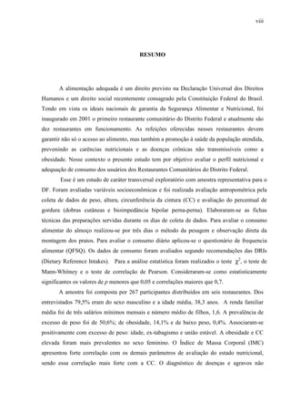 viii
RESUMO
A alimentação adequada é um direito previsto na Declaração Universal dos Direitos
Humanos e um direito social recentemente consagrado pela Constituição Federal do Brasil.
Tendo em vista os ideais nacionais de garantia da Segurança Alimentar e Nutricional, foi
inaugurado em 2001 o primeiro restaurante comunitário do Distrito Federal e atualmente são
dez restaurantes em funcionamento. As refeições oferecidas nesses restaurantes devem
garantir não só o acesso ao alimento, mas também a promoção à saúde da população atendida,
prevenindo as carências nutricionais e as doenças crônicas não transmissíveis como a
obesidade. Nesse contexto o presente estudo tem por objetivo avaliar o perfil nutricional e
adequação de consumo dos usuários dos Restaurantes Comunitários do Distrito Federal.
Esse é um estudo de caráter transversal exploratório com amostra representativa para o
DF. Foram avaliadas variáveis socioeconômicas e foi realizada avaliação antropométrica pela
coleta de dados de peso, altura, circunferência da cintura (CC) e avaliação do percentual de
gordura (dobras cutâneas e bioimpedância bipolar perna-perna). Elaboraram-se as fichas
técnicas das preparações servidas durante os dias de coleta de dados. Para avaliar o consumo
alimentar do almoço realizou-se por três dias o método da pesagem e observação direta da
montagem dos pratos. Para avaliar o consumo diário aplicou-se o questionário de frequencia
alimentar (QFSQ). Os dados de consumo foram avaliados segundo recomendações das DRIs
(Dietary Reference Intakes). Para a análise estatística foram realizados o teste χ2
, o teste de
Mann-Whitney e o teste de correlação de Pearson. Consideraram-se como estatisticamente
significantes os valores de p menores que 0,05 e correlações maiores que 0,7.
A amostra foi composta por 267 participantes distribuídos em seis restaurantes. Dos
entrevistados 79,5% eram do sexo masculino e a idade média, 38,3 anos. A renda familiar
média foi de três salários mínimos mensais e número médio de filhos, 1,6. A prevalência de
excesso de peso foi de 50,6%; de obesidade, 14,1% e de baixo peso, 0,4%. Associaram-se
positivamente com excesso de peso: idade, ex-tabagismo e união estável. A obesidade e CC
elevada foram mais prevalentes no sexo feminino. O Índice de Massa Corporal (IMC)
apresentou forte correlação com os demais parâmetros de avaliação do estado nutricional,
sendo essa correlação mais forte com a CC. O diagnóstico de doenças e agravos não
 