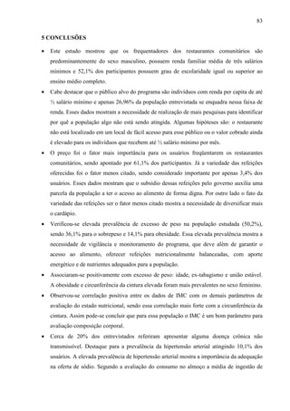 83
5 CONCLUSÕES
• Este estudo mostrou que os frequentadores dos restaurantes comunitários são
predominantemente do sexo masculino, possuem renda familiar média de três salários
mínimos e 52,1% dos participantes possuem grau de escolaridade igual ou superior ao
ensino médio completo.
• Cabe destacar que o público alvo do programa são indivíduos com renda per capita de até
½ salário mínimo e apenas 26,96% da população entrevistada se enquadra nessa faixa de
renda. Esses dados mostram a necessidade de realização de mais pesquisas para identificar
por quê a população algo não está sendo atingida. Algumas hipóteses são: o restaurante
não está localizado em um local de fácil acesso para esse público ou o valor cobrado ainda
é elevado para os indivíduos que recebem até ½ salário mínimo por mês.
• O preço foi o fator mais importância para os usuários freqüentarem os restaurantes
comunitários, sendo apontado por 61,1% dos participantes. Já a variedade das refeições
oferecidas foi o fator menos citado, sendo considerado importante por apenas 3,4% dos
usuários. Esses dados mostram que o subsídio dessas refeições pelo governo auxilia uma
parcela da população a ter o acesso ao alimento de forma digna. Por outro lado o fato da
variedade das refeições ser o fator menos citado mostra a necessidade de diversificar mais
o cardápio.
• Verificou-se elevada prevalência de excesso de peso na população estudada (50,2%),
sendo 36,1% para o sobrepeso e 14,1% para obesidade. Essa elevada prevalência mostra a
necessidade de vigilância e monitoramento do programa, que deve além de garantir o
acesso ao alimento, oferecer refeições nutricionalmente balanceadas, com aporte
energético e de nutrientes adequados para a população.
• Associaram-se positivamente com excesso de peso: idade, ex-tabagismo e união estável.
A obesidade e circunferência da cintura elevada foram mais prevalentes no sexo feminino.
• Observou-se correlação positiva entre os dados de IMC com os demais parâmetros de
avaliação do estado nutricional, sendo essa correlação mais forte com a circunferência da
cintura. Assim pode-se concluir que para essa população o IMC é um bom parâmetro para
avaliação composição corporal.
• Cerca de 20% dos entrevistados referiram apresentar alguma doença crônica não
transmissível. Destaque para a prevalência da hipertensão arterial atingindo 10,1% dos
usuários. A elevada prevalência de hipertensão arterial mostra a importância da adequação
na oferta de sódio. Segundo a avaliação do consumo no almoço a média de ingestão de
 