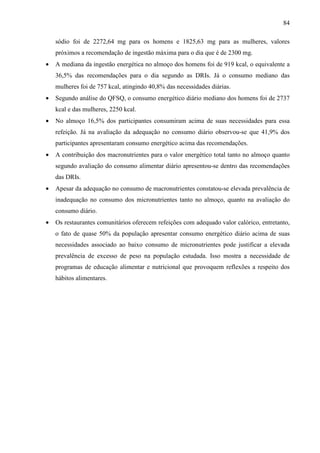 84
sódio foi de 2272,64 mg para os homens e 1825,63 mg para as mulheres, valores
próximos a recomendação de ingestão máxima para o dia que é de 2300 mg.
• A mediana da ingestão energética no almoço dos homens foi de 919 kcal, o equivalente a
36,5% das recomendações para o dia segundo as DRIs. Já o consumo mediano das
mulheres foi de 757 kcal, atingindo 40,8% das necessidades diárias.
• Segundo análise do QFSQ, o consumo energético diário mediano dos homens foi de 2737
kcal e das mulheres, 2250 kcal.
• No almoço 16,5% dos participantes consumiram acima de suas necessidades para essa
refeição. Já na avaliação da adequação no consumo diário observou-se que 41,9% dos
participantes apresentaram consumo energético acima das recomendações.
• A contribuição dos macronutrientes para o valor energético total tanto no almoço quanto
segundo avaliação do consumo alimentar diário apresentou-se dentro das recomendações
das DRIs.
• Apesar da adequação no consumo de macronutrientes constatou-se elevada prevalência de
inadequação no consumo dos micronutrientes tanto no almoço, quanto na avaliação do
consumo diário.
• Os restaurantes comunitários oferecem refeições com adequado valor calórico, entretanto,
o fato de quase 50% da população apresentar consumo energético diário acima de suas
necessidades associado ao baixo consumo de micronutrientes pode justificar a elevada
prevalência de excesso de peso na população estudada. Isso mostra a necessidade de
programas de educação alimentar e nutricional que provoquem reflexões a respeito dos
hábitos alimentares.
 