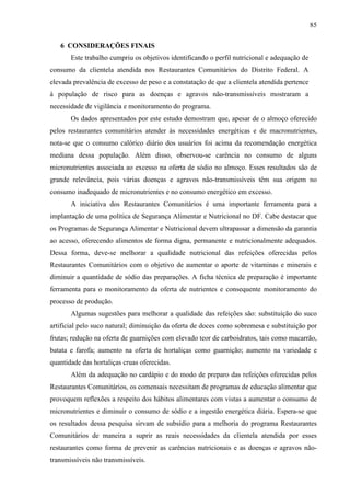 85
6 CONSIDERAÇÕES FINAIS
Este trabalho cumpriu os objetivos identificando o perfil nutricional e adequação de
consumo da clientela atendida nos Restaurantes Comunitários do Distrito Federal. A
elevada prevalência de excesso de peso e a constatação de que a clientela atendida pertence
à população de risco para as doenças e agravos não-transmissíveis mostraram a
necessidade de vigilância e monitoramento do programa.
Os dados apresentados por este estudo demostram que, apesar de o almoço oferecido
pelos restaurantes comunitários atender às necessidades energéticas e de macronutrientes,
nota-se que o consumo calórico diário dos usuários foi acima da recomendação energética
mediana dessa população. Além disso, observou-se carência no consumo de alguns
micronutrientes associada ao excesso na oferta de sódio no almoço. Esses resultados são de
grande relevância, pois várias doenças e agravos não-transmissíveis têm sua origem no
consumo inadequado de micronutrientes e no consumo energético em excesso.
A iniciativa dos Restaurantes Comunitários é uma importante ferramenta para a
implantação de uma política de Segurança Alimentar e Nutricional no DF. Cabe destacar que
os Programas de Segurança Alimentar e Nutricional devem ultrapassar a dimensão da garantia
ao acesso, oferecendo alimentos de forma digna, permanente e nutricionalmente adequados.
Dessa forma, deve-se melhorar a qualidade nutricional das refeições oferecidas pelos
Restaurantes Comunitários com o objetivo de aumentar o aporte de vitaminas e minerais e
diminuir a quantidade de sódio das preparações. A ficha técnica de preparação é importante
ferramenta para o monitoramento da oferta de nutrientes e consequente monitoramento do
processo de produção.
Algumas sugestões para melhorar a qualidade das refeições são: substituição do suco
artificial pelo suco natural; diminuição da oferta de doces como sobremesa e substituição por
frutas; redução na oferta de guarnições com elevado teor de carboidratos, tais como macarrão,
batata e farofa; aumento na oferta de hortaliças como guarnição; aumento na variedade e
quantidade das hortaliças cruas oferecidas.
Além da adequação no cardápio e do modo de preparo das refeições oferecidas pelos
Restaurantes Comunitários, os comensais necessitam de programas de educação alimentar que
provoquem reflexões a respeito dos hábitos alimentares com vistas a aumentar o consumo de
micronutrientes e diminuir o consumo de sódio e a ingestão energética diária. Espera-se que
os resultados dessa pesquisa sirvam de subsídio para a melhoria do programa Restaurantes
Comunitários de maneira a suprir as reais necessidades da clientela atendida por esses
restaurantes como forma de prevenir as carências nutricionais e as doenças e agravos não-
transmissíveis não transmissíveis.
 