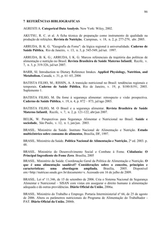 86
7 REFERÊNCIAS BIBLIOGRAFICAS
AGRESTI A. Categorical Data Analysis. New York: Wiley, 2002.
AKUTSU, R. C. et al. A ficha técnica de preparação como instrumento de qualidade na
produção de refeições. Revista de Nutrição, Campinas, v. 18, n. 2, p. 277-279, abr. 2005.
ARRUDA, B. K. G. "Geografia da Fome": da lógica regional à universalidade. Caderno de
Saúde Pública, Rio de Janeiro, v. 13, n. 3, p. 545-549, jul/set. 1997.
ARRUDA, B. K. G.; ARRUDA, I. K. G. Marcos referenciais da trajetória das políticas de
alimentação e nutrição no Brasil. Revista Brasileira de Saúde Materno Infantil, Recife, v.
7, n. 3, p. 319-326, jul/set 2007.
BARR, SI. Introduction to Dietary Reference Intakes. Applied Physiology, Nutrition, and
Metabolism. Canadá, v. 31, p. 61–65, 2006
BATISTA FILHO, M.; RISSIN, A. A transição nutricional no Brasil: tendências regionais e
temporais. Caderno de Saúde Pública, Rio de Janeiro, v. 19, p. S180-S191, 2003.
Suplemento 1.
BATISTA FILHO, M. Da fome à segurança alimentar: retrospecto e visão prospectiva.
Caderno de Saúde Pública, v. 19, n. 4, p. 872 – 873, jul/ago 2003.
BATISTA FILHO, M. O Brasil e a segurança alimentar. Revista Brasileira de Saúde
Materno Infantil, Recife, v. 7, n. 2, p. 121-122, abr/jun 2007.
BELIK, W. Perspectivas para Segurança Alimentar e Nutricional no Brasil. Saúde e
sociedade, São Paulo, v. 12, n. 1, jan/jun. 2003.
BRASIL. Ministério da Saúde. Instituto Nacional de Alimentação e Nutrição. Estudo
multicêntrico sobre consumo de alimentos, Brasília, DF, 1997.
BRASIL. Ministério da Saúde. Política Nacional de Alimentação e Nutrição, 2ª ed. 2003. p.
48.
BRASIL. Ministério do Desenvolvimento Social e Combate à Fome. Cidadania: O
Principal Ingrediente do Fome Zero. Brasília, 2005
BRASIL. Ministério da Saúde. Coordenação Geral da Política de Alimentação e Nutrição. O
que é uma alimentação saudável? Considerações sobre o conceito, princípios e
características: uma abordagem ampliada. Brasília, 2005. Disponível
em:<http://nutricao.saude.gov.br/documento>s. Acessado em 16 de julho de 2009.
BRASIL. Lei nº 11.346, de 15 de setembro de 2006. Cria o Sistema Nacional de Segurança
Alimentar e Nutricional – SISAN com vistas em assegurar o direito humano à alimentação
adequada e dá outras providências. Diário Oficial da União, 2006a.
BRASIL. Ministério do Trabalho e Emprego. Portaria Interministerial nº 66, de 25 de agosto
de 2006. Altera os parâmetros nutricionais do Programa de Alimentação do Trabalhador -
PAT. Diário Oficial da União. 2006b.
 