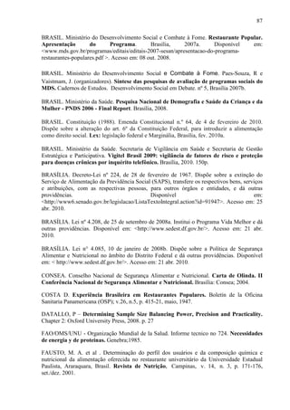 87
BRASIL. Ministério do Desenvolvimento Social e Combate à Fome. Restaurante Popular.
Apresentação do Programa. Brasília, 2007a. Disponível em:
<www.mds.gov.br/programas/editais/editais-2007-sesan/apresentacao-do-programa-
restaurantes-populares.pdf >. Acesso em: 08 out. 2008.
BRASIL. Ministério do Desenvolvimento Social e Combate à Fome. Paes-Souza, R e
Vaistmam, J. (organizadores). Síntese das pesquisas de avaliação de programas sociais do
MDS. Cadernos de Estudos. Desenvolvimento Social em Debate. nº 5, Brasília 2007b.
BRASIL. Ministério da Saúde. Pesquisa Nacional de Demografia e Saúde da Criança e da
Mulher - PNDS 2006 - Final Report. Brasília, 2008.
BRASIL. Constituição (1988). Emenda Constitucional n.º 64, de 4 de fevereiro de 2010.
Dispõe sobre a alteração do art. 6º da Constituição Federal, para introduzir a alimentação
como direito social. Lex: legislação federal e Marginália, Brasília, fev. 2010a.
BRASIL. Ministério da Saúde. Secretaria de Vigilância em Saúde e Secretaria de Gestão
Estratégica e Participativa. Vigitel Brasil 2009: vigilância de fatores de risco e proteção
para doenças crônicas por inquérito telefônico. Brasília, 2010. 150p.
BRASÍLIA. Decreto-Lei nº 224, de 28 de fevereiro de 1967. Dispõe sobre a extinção do
Serviço de Alimentação da Previdência Social (SAPS), transfere os respectivos bens, serviços
e atribuições, com as respectivas pessoas, para outros órgãos e entidades, e dá outras
providências. Disponível em:
<http://www6.senado.gov.br/legislacao/ListaTextoIntegral.action?id=91947>. Acesso em: 25
abr. 2010.
BRASÍLIA. Lei nº 4.208, de 25 de setembro de 2008a. Institui o Programa Vida Melhor e dá
outras providências. Disponível em: <http://www.sedest.df.gov.br/>. Acesso em: 21 abr.
2010.
BRASÍLIA. Lei n° 4.085, 10 de janeiro de 2008b. Dispõe sobre a Política de Segurança
Alimentar e Nutricional no âmbito do Distrito Federal e dá outras providências. Disponível
em: < http://www.sedest.df.gov.br/>. Acesso em: 21 abr. 2010.
CONSEA. Conselho Nacional de Segurança Alimentar e Nutricional. Carta de Olinda. II
Conferência Nacional de Segurança Alimentar e Nutricional. Brasília: Consea; 2004.
COSTA D. Experiência Brasileira em Restaurantes Populares. Boletín de la Oficina
Sanitaria Panamericana (OSP); v.26, n.5, p. 415-21, maio, 1947.
DATALLO, P – Determining Sample Size Balancing Power, Precision and Practicality.
Chapter 2: Oxford University Press, 2008. p. 27
FAO/OMS/UNU - Organização Mundial de la Salud. Informe tecnico no 724. Necessidades
de energia y de proteinas. Genebra;1985.
FAUSTO, M. A. et al . Determinação do perfil dos usuários e da composição química e
nutricional da alimentação oferecida no restaurante universitário da Universidade Estadual
Paulista, Araraquara, Brasil. Revista de Nutrição, Campinas, v. 14, n. 3, p. 171-176,
set./dez. 2001.
 