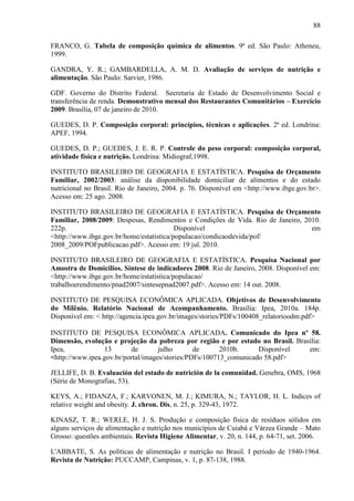 88
FRANCO, G. Tabela de composição química de alimentos. 9ª ed. São Paulo: Atheneu,
1999.
GANDRA, Y. R.; GAMBARDELLA, A. M. D. Avaliação de serviços de nutrição e
alimentação. São Paulo: Sarvier, 1986.
GDF. Governo do Distrito Federal. Secretaria de Estado de Desenvolvimento Social e
transferência de renda. Demonstrativo mensal dos Restaurantes Comunitários – Exercício
2009. Brasília, 07 de janeiro de 2010.
GUEDES, D. P. Composição corporal: princípios, técnicas e aplicações. 2ª ed. Londrina:
APEF, 1994.
GUEDES, D. P.; GUEDES, J. E. R. P. Controle do peso corporal: composição corporal,
atividade física e nutrição. Londrina: Midiograf,1998.
INSTITUTO BRASILEIRO DE GEOGRAFIA E ESTATÍSTICA. Pesquisa de Orçamento
Familiar, 2002/2003: análise da disponibilidade domiciliar de alimentos e do estado
nutricional no Brasil. Rio de Janeiro, 2004. p. 76. Disponível em <http://www.ibge.gov.br>.
Acesso em: 25 ago. 2008.
INSTITUTO BRASILEIRO DE GEOGRAFIA E ESTATÍSTICA. Pesquisa de Orçamento
Familiar, 2008/2009: Despesas, Rendimentos e Condições de Vida. Rio de Janeiro, 2010.
222p. Disponível em
<http://www.ibge.gov.br/home/estatistica/populacao/condicaodevida/pof/
2008_2009/POFpublicacao.pdf>. Acesso em: 19 jul. 2010.
INSTITUTO BRASILEIRO DE GEOGRAFIA E ESTATÍSTICA. Pesquisa Nacional por
Amostra de Domicílios. Síntese de indicadores 2008. Rio de Janeiro, 2008. Disponível em:
<http://www.ibge.gov.br/home/estatistica/populacao/
trabalhoerendimento/pnad2007/sintesepnad2007.pdf>. Acesso em: 14 out. 2008.
INSTITUTO DE PESQUISA ECONÔMICA APLICADA. Objetivos de Desenvolvimento
do Milênio. Relatório Nacional de Acompanhamento. Brasília: Ipea, 2010a. 184p.
Disponível em: < http://agencia.ipea.gov.br/images/stories/PDFs/100408_relatorioodm.pdf>
INSTITUTO DE PESQUISA ECONÔMICA APLICADA. Comunicado do Ipea nº 58.
Dimensão, evolução e projeção da pobreza por região e por estado no Brasil. Brasília:
Ipea, 13 de julho de 2010b. Disponível em:
<http://www.ipea.gov.br/portal/images/stories/PDFs/100713_comunicado 58.pdf>
JELLIFE, D. B. Evaluación del estado de nutrición de la comunidad. Genebra, OMS, 1968
(Série de Monografias, 53).
KEYS, A.; FIDANZA, F.; KARVONEN, M. J.; KIMURA, N.; TAYLOR, H. L. Indices of
relative weight and obesity. J. chron. Dis, n. 25, p. 329-43, 1972.
KINASZ, T. R.; WERLE, H. J. S. Produção e composição física de resíduos sólidos em
alguns serviços de alimentação e nutrição nos municípios de Cuiabá e Várzea Grande – Mato
Grosso: questões ambientais. Revista Higiene Alimentar, v. 20, n. 144, p. 64-71, set. 2006.
L'ABBATE, S. As políticas de alimentação e nutrição no Brasil. I período de 1940-1964.
Revista de Nutrição: PUCCAMP, Campinas, v. 1, p. 87-138, 1988.
 