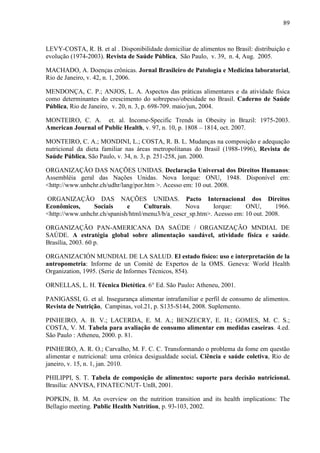 89
LEVY-COSTA, R. B. et al . Disponibilidade domiciliar de alimentos no Brasil: distribuição e
evolução (1974-2003). Revista de Saúde Pública, São Paulo, v. 39, n. 4, Aug. 2005.
MACHADO, A. Doenças crônicas. Jornal Brasileiro de Patologia e Medicina laboratorial,
Rio de Janeiro, v. 42, n. 1, 2006.
MENDONÇA, C. P.; ANJOS, L. A. Aspectos das práticas alimentares e da atividade física
como determinantes do crescimento do sobrepeso/obesidade no Brasil. Caderno de Saúde
Pública, Rio de Janeiro, v. 20, n. 3, p. 698-709. maio/jun, 2004.
MONTEIRO, C. A. et. al. Income-Specific Trends in Obesity in Brazil: 1975-2003.
American Journal of Public Health, v. 97, n. 10, p. 1808 – 1814, oct. 2007.
MONTEIRO, C. A.; MONDINI, L.; COSTA, R. B. L. Mudanças na composição e adequação
nutricional da dieta familiar nas áreas metropolitanas do Brasil (1988-1996), Revista de
Saúde Pública, São Paulo, v. 34, n. 3, p. 251-258, jun. 2000.
ORGANIZAÇÃO DAS NAÇÕES UNIDAS. Declaração Universal dos Direitos Humanos:
Assembléia geral das Nações Unidas. Nova Iorque: ONU, 1948. Disponível em:
<http://www.unhchr.ch/udhr/lang/por.htm >. Acesso em: 10 out. 2008.
ORGANIZAÇÃO DAS NAÇÕES UNIDAS. Pacto Internacional dos Direitos
Econômicos, Sociais e Culturais. Nova Iorque: ONU, 1966.
<http://www.unhchr.ch/spanish/html/menu3/b/a_cescr_sp.htm>. Acesso em: 10 out. 2008.
ORGANIZAÇÃO PAN-AMERICANA DA SAÚDE / ORGANIZAÇÃO MNDIAL DE
SAÚDE. A estratégia global sobre alimentação saudável, atividade física e saúde.
Brasília, 2003. 60 p.
ORGANIZACIÓN MUNDIAL DE LA SALUD. El estado físico: uso e interpretación de la
antropometria: Informe de un Comité de Expertos de la OMS. Geneva: World Health
Organization, 1995. (Serie de Informes Técnicos, 854).
ORNELLAS, L. H. Técnica Dietética. 6° Ed. São Paulo: Atheneu, 2001.
PANIGASSI, G. et al. Insegurança alimentar intrafamiliar e perfil de consumo de alimentos.
Revista de Nutrição, Campinas, vol.21, p. S135-S144, 2008. Suplemento.
PINHEIRO, A. B. V.; LACERDA, E. M. A.; BENZECRY, E. H.; GOMES, M. C. S.;
COSTA, V. M. Tabela para avaliação de consumo alimentar em medidas caseiras. 4.ed.
São Paulo : Atheneu, 2000. p. 81.
PINHEIRO, A. R. O.; Carvalho, M. F. C. C. Transformando o problema da fome em questão
alimentar e nutricional: uma crônica desigualdade social. Ciência e saúde coletiva, Rio de
janeiro, v. 15, n. 1, jan. 2010.
PHILIPPI, S. T. Tabela de composição de alimentos: suporte para decisão nutricional.
Brasília: ANVISA, FINATEC/NUT- UnB, 2001.
POPKIN, B. M. An overview on the nutrition transition and its health implications: The
Bellagio meeting. Public Health Nutrition, p. 93-103, 2002.
 
