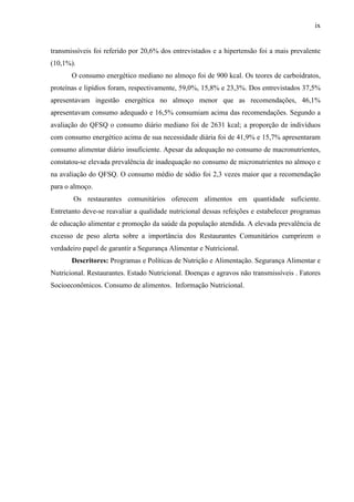 ix
transmissíveis foi referido por 20,6% dos entrevistados e a hipertensão foi a mais prevalente
(10,1%).
O consumo energético mediano no almoço foi de 900 kcal. Os teores de carboidratos,
proteínas e lipídios foram, respectivamente, 59,0%, 15,8% e 23,3%. Dos entrevistados 37,5%
apresentavam ingestão energética no almoço menor que as recomendações, 46,1%
apresentavam consumo adequado e 16,5% consumiam acima das recomendações. Segundo a
avaliação do QFSQ o consumo diário mediano foi de 2631 kcal; a proporção de indivíduos
com consumo energético acima de sua necessidade diária foi de 41,9% e 15,7% apresentaram
consumo alimentar diário insuficiente. Apesar da adequação no consumo de macronutrientes,
constatou-se elevada prevalência de inadequação no consumo de micronutrientes no almoço e
na avaliação do QFSQ. O consumo médio de sódio foi 2,3 vezes maior que a recomendação
para o almoço.
Os restaurantes comunitários oferecem alimentos em quantidade suficiente.
Entretanto deve-se reavaliar a qualidade nutricional dessas refeições e estabelecer programas
de educação alimentar e promoção da saúde da população atendida. A elevada prevalência de
excesso de peso alerta sobre a importância dos Restaurantes Comunitários cumprirem o
verdadeiro papel de garantir a Segurança Alimentar e Nutricional.
Descritores: Programas e Políticas de Nutrição e Alimentação. Segurança Alimentar e
Nutricional. Restaurantes. Estado Nutricional. Doenças e agravos não transmissíveis . Fatores
Socioeconômicos. Consumo de alimentos. Informação Nutricional.
 