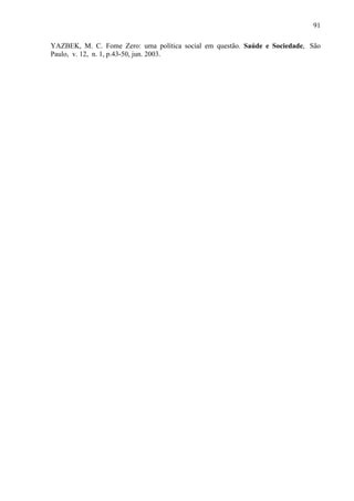 91
YAZBEK, M. C. Fome Zero: uma política social em questão. Saúde e Sociedade, São
Paulo, v. 12, n. 1, p.43-50, jun. 2003.
 