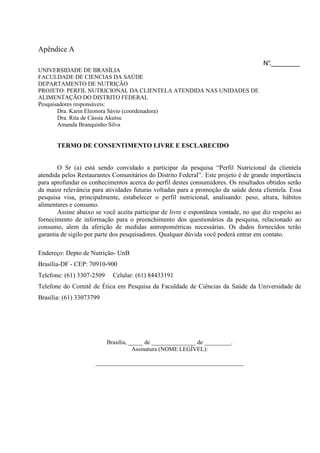 Apêndice A
N°.________
UNIVERSIDADE DE BRASÍLIA
FACULDADE DE CIENCIAS DA SAÚDE
DEPARTAMENTO DE NUTRIÇÃO
PROJETO: PERFIL NUTRICIONAL DA CLIENTELA ATENDIDA NAS UNIDADES DE
ALIMENTAÇÃO DO DISTRITO FEDERAL
Pesquisadores responsáveis:
Dra. Karin Eleonora Sávio (coordenadora)
Dra. Rita de Cássia Akutsu
Amanda Branquinho Silva
TERMO DE CONSENTIMENTO LIVRE E ESCLARECIDO
O Sr (a) está sendo convidado a participar da pesquisa “Perfil Nutricional da clientela
atendida pelos Restaurantes Comunitários do Distrito Federal”. Este projeto é de grande importância
para aprofundar os conhecimentos acerca do perfil destes consumidores. Os resultados obtidos serão
da maior relevância para atividades futuras voltadas para a promoção da saúde desta clientela. Essa
pesquisa visa, principalmente, estabelecer o perfil nutricional, analisando: peso, altura, hábitos
alimentares e consumo.
Assine abaixo se você aceita participar de livre e espontânea vontade, no que diz respeito ao
fornecimento de informação para o preenchimento dos questionários da pesquisa, relacionado ao
consumo, alem da aferição de medidas antropométricas necessárias. Os dados fornecidos terão
garantia de sigilo por parte dos pesquisadores. Qualquer dúvida você poderá entrar em contato.
Endereço: Depto de Nutrição- UnB
Brasília-DF - CEP: 70910-900
Telefone: (61) 3307-2509 Celular: (61) 84433191
Telefone do Comitê de Ética em Pesquisa da Faculdade de Ciências da Saúde da Universidade de
Brasília: (61) 33073799
Brasília, _____ de _______________ de _________.
Assinatura (NOME LEGÍVEL):
__________________________________________________
 