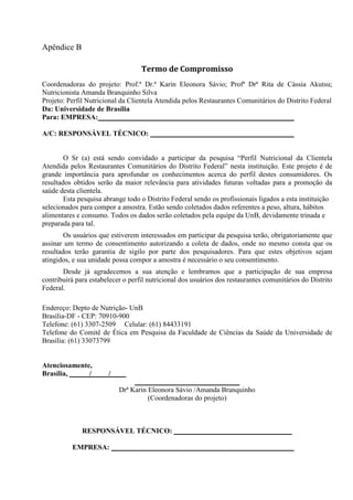 Apêndice B
Termo de Compromisso
Coordenadoras do projeto: Prof.ª Dr.ª Karin Eleonora Sávio; Profª Drª Rita de Cássia Akutsu;
Nutricionista Amanda Branquinho Silva
Projeto: Perfil Nutricional da Clientela Atendida pelos Restaurantes Comunitários do Distrito Federal
Da: Universidade de Brasília
Para: EMPRESA:
A/C: RESPONSÁVEL TÉCNICO:
O Sr (a) está sendo convidado a participar da pesquisa “Perfil Nutricional da Clientela
Atendida pelos Restaurantes Comunitários do Distrito Federal” nesta instituição. Este projeto é de
grande importância para aprofundar os conhecimentos acerca do perfil destes consumidores. Os
resultados obtidos serão da maior relevância para atividades futuras voltadas para a promoção da
saúde desta clientela.
Esta pesquisa abrange todo o Distrito Federal sendo os profissionais ligados a esta instituição
selecionados para compor a amostra. Estão sendo coletados dados referentes a peso, altura, hábitos
alimentares e consumo. Todos os dados serão coletados pela equipe da UnB, devidamente trinada e
preparada para tal.
Os usuários que estiverem interessados em participar da pesquisa terão, obrigatoriamente que
assinar um termo de consentimento autorizando a coleta de dados, onde no mesmo consta que os
resultados terão garantia de sigilo por parte dos pesquisadores. Para que estes objetivos sejam
atingidos, e sua unidade possa compor a amostra é necessário o seu consentimento.
Desde já agradecemos a sua atenção e lembramos que a participação de sua empresa
contribuirá para estabelecer o perfil nutricional dos usuários dos restaurantes comunitários do Distrito
Federal.
Endereço: Depto de Nutrição- UnB
Brasília-DF - CEP: 70910-900
Telefone: (61) 3307-2509 Celular: (61) 84433191
Telefone do Comitê de Ética em Pesquisa da Faculdade de Ciências da Saúde da Universidade de
Brasília: (61) 33073799
Atenciosamente,
Brasília, / /
Drª Karin Eleonora Sávio /Amanda Branquinho
(Coordenadoras do projeto)
RESPONSÁVEL TÉCNICO:
EMPRESA:
 