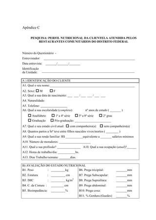 Apêndice C
PESQUISA: PERFIL NUTRICIONAL DA CLIENTELA ATENDIDA PELOS
RESTAURANTES COMUNITÁRIOS DO DISTRITO FEDERAL
Número do Questionário -
Entrevistador: __________________________________________________________
Data entrevista: _______/_______/_______
Identificação
da Unidade: ___________________________________________________________
A ) IDENTIFICAÇÃO DO CLIENTE
A1. Qual o seu nome:______________________________________________________
A2. Sexo: M F
A3. Qual a sua data de nascimento: ___ ___ / ___ ___ / ___ ___
A4. Naturalidade:
A5. Telefone: _________________
A6. Qual a sua escolaridade (completa): nº anos de estudo ( _______ )
Analfabeto 1ª a 4ª série 5ª a 8ª série 2º grau
Graduação Pós-graduação: _______________________
A7. Qual o seu estado civil atual: com companheiro(a) sem companheiro(a)
A8. Quantos partos a Srª teve entre filhos nascidos vivos/mortos ( ________ )
A9. Qual a sua renda familiar: R$ ___________equivalente a _______ salários mínimos
A10. Número de moradores: ____________________
A11. Qual a sua profissão? _______________ A10. Qual a sua ocupação (atual)?______
A12. Horas de trabalho/dia: ___________hs.
A13. Dias Trabalho/semana: _______dias.
B) AVALIAÇÃO DO ESTADO NUTRICIONAL
B1. Peso : _________kg B6. Prega tricipital: _______mm
B2. Estatura : _________ cm B7. Prega Subscapular: _______mm
B3. IMC : _________ kg/m2
B8. Prega Suprailíaca: _______mm
B4. C. da Cintura : ________ cm B9. Prega abdominal: _______mm
B5. Bioimpedância: _________% B10. Prega coxa: _______mm
B11. % Gordura (Guedes) _______%
 