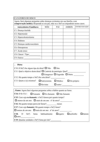 C) FATORES DE RISCO
Agora, farei algumas perguntas sobre doenças existentes em sua família, com
comprovação médica. Responda se seu pai, mãe ou o Sr(ª) se enquadram nestes casos.
. Antecedentes Familiares MÃE PAI AMBOS ENTREVISTADO
C1. Doença tireóide
C2. Hipertensão
C3. Hipercolesterolemia
C4. Diabetes
C5. Doenças cardiovasculares
C6. Osteoporose
C7. Ácido úrico
C8. Câncer / Tipo:___________
C9. Outros: ________________
. Dieta:
C10. O Sr(ª) faz algum tipo de dieta? Não Sim
C11. Qual o objetivo desta dieta? Controle de patologia. Qual?__________________
Emagrecer Engordar Outra. __________
C12. Há quanto tempo o Sr(ª) faz esta dieta? ______________
C13. Quem o (a) orientou? Nutricionista Médico Ele próprio
Revistas outro: __________
. Fumo: Agora farei algumas perguntas sobre o hábito quanto ao fumo.
C14. O Sr (ª) é : Fumante Ex-fumante Não fumante
C15. Caso seja ex-fumante: o Sr(ª) fumou por quanto tempo?
menos de um ano mais de um ano nº de anos? ____________
C16. Há quanto tempo parou de fumar?__________ meses
C17. Caso seja fumante: Há quanto tempo o Sr(ª) fuma?
menos de um ano mais de um ano nº de anos? ____________
C18. O Sr(ª) fuma habitualmente: cigarro cachimbo charuto
outro______________
C19. Quantas unidades o Sr(ª) fuma por dia? __________
 