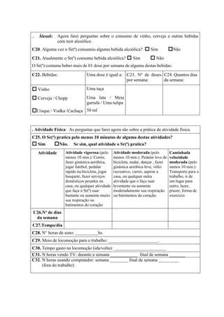 . Álcool: Agora farei perguntas sobre o consumo de vinho, cerveja e outras bebidas
com teor alcoólico.
C20. Alguma vez o Sr(ª) consumiu alguma bebida alcoólica? Sim Não
C21. Atualmente o Sr(ª) consome bebida alcoólica? Sim Não
O Sr(ª) costuma beber mais de 01 dose por semana de alguma destas bebidas:
C22. Bebidas: Uma dose é igual a: C23. Nº de doses
por semana:
C24. Quantos dias
da semana:
Vinho Uma taça
Cerveja / Chopp Uma lata / Meia
garrafa / Uma tulipa
Uísque / Vodka /Cachaça 50 ml
. Atividade Física: As perguntas que farei agora são sobre a prática de atividade física.
C25. O Sr(ª) pratica pelo menos 10 minutos de alguma destas atividades?
Sim Não. Se sim, qual atividade o Sr(ª) pratica?
Atividade Atividade vigorosa (pelo
menos 10 min.): Correr,
fazer ginástica aeróbica,
jogar futebol, pedalar
rápido na bicicleta, jogar
basquete, fazer serviços
domésticos pesados na
casa, ou qualquer atividade
que faça o Sr(ª) suar
bastante ou aumente muito
sua respiração ou
batimentos do coração
Atividade moderada (pelo
menos 10 min.): Pedalar leve de
bicicleta, nadar, dançar , fazer
ginástica aeróbica leve, vôlei
recreativo, varrer, aspirar a
casa, ou qualquer outra
atividade que o faça suar
levemente ou aumente
moderadamente sua respiração
ou batimentos do coração.
Caminhada
velocidade
moderada (pelo
menos 10 min.):
Transporte para o
trabalho, ir de
um lugar para
outro, lazer,
prazer, forma de
exercício
C26.Nº de dias
da semana
C27.Tempo/dia
C28. N° horas de sono: __________hs.
C29. Meio de locomoção para o trabalho: ______________________.
C30. Tempo gasto na locomoção (ida/volta): _______________________
C31. N horas vendo TV: durante a semana ____________ final de semana _______
C32. N horas usando computador: semana ________ final de semana _________
(fora do trabalho)
 