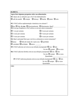 D) DIETA
Agora farei algumas perguntas sobre sua alimentação.
D1. Quais são as refeições que o Sr.(ª) faz habitualmente:
café da manhã colação almoço lanche jantar ceia
D2. O Sr(ª) utiliza suplementação vitamínica e/ou mineral ?
Sim Não. Se sim, Ocasionalmente Diariamente. Qual?________________
D3.Com que freqüência o Sr(ª) utiliza os serviços deste restaurante?
1 vez por semana 4 vezes por semana
2 vezes por semana 5 vezes por semana
3 vezes por semana 6 vezes por semana
D4. Qual o principal fator que o (a) leva a alimentar-se neste restaurante?
preço falta de tempo de ir para casa qualidade
variedade Facilidade outros. _______.
D5. O Sr(ª) adiciona sal extra na sua refeição já preparada? sim não
Se sim: sempre ás vezes
D6. O Sr(ª) adiciona farinha extra na sua refeição já preparada? sim não
Se sim: sempre ás vezes
Quantidade:___________________
D7. O Sr(ª) adiciona pimenta extra na sua refeição já preparada? sim não
Se sim: sempre ás vezes
Quantidade:___________________
OBS:
 