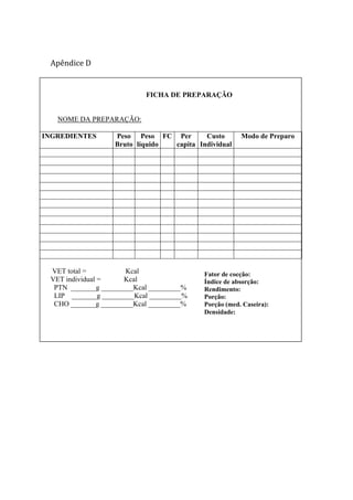 Apêndice D
FICHA DE PREPARAÇÃO
NOME DA PREPARAÇÃO:
INGREDIENTES Peso
Bruto
Peso
líquido
FC Per
capita
Custo
Individual
Modo de Preparo
VET total = Kcal
VET individual = Kcal
PTN _______g _________Kcal _________%
LIP _______g _________Kcal _________%
CHO _______g _________Kcal _________%
Fator de cocção:
Índice de absorção:
Rendimento:
Porção:
Porção (med. Caseira):
Densidade:
 
