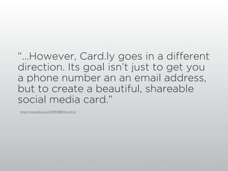 “...However, Card.ly goes in a different
direction. Its goal isn’t just to get you
a phone number an an email address,
but to create a beautiful, shareable
social media card.”
http://mashable.com/2009/08/04/card-ly/
 