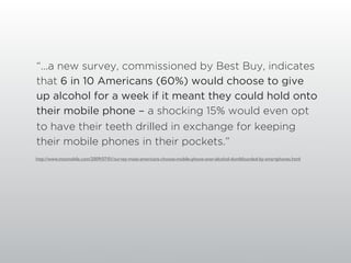 “...a new survey, commissioned by Best Buy, indicates
that 6 in 10 Americans (60%) would choose to give
up alcohol for a week if it meant they could hold onto
their mobile phone - a shocking 15% would even opt
to have their teeth drilled in exchange for keeping
their mobile phones in their pockets.”
http://www.intomobile.com/2009/07/01/survey-most-americans-choose-mobile-phone-over-alcohol-dumbfounded-by-smartphones.html
 