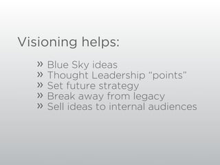 Visioning helps:
   »   Blue Sky ideas
   »   Thought Leadership “points”
   »   Set future strategy
   »   Break away from legacy
   »   Sell ideas to internal audiences
 