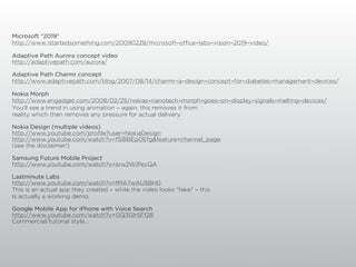 Microsoft "2019"
http://www.istartedsomething.com/20090228/microsoft-office-labs-vision-2019-video/

Adaptive Path Aurora concept video
http://adaptivepath.com/aurora/

Adaptive Path Charmr concept
http://www.adaptivepath.com/blog/2007/08/14/charmr-a-design-concept-for-diabetes-management-devices/

Nokia Morph
http://www.engadget.com/2008/02/25/nokias-nanotech-morph-goes-on-display-signals-melting-devices/
You'll see a trend in using animation - again, this removes it from
reality which then removes any pressure for actual delivery.

Nokia Design (multiple videos)
http://www.youtube.com/profile?user=NokiaDesign
http://www.youtube.com/watch?v=f5iBBEp0Efg&feature=channel_page
(see the disclaimer!)

Samsung Future Mobile Project
http://www.youtube.com/watch?v=srw2WiPevQA

Lastminute Labs
http://www.youtube.com/watch?v=fMA7wAU5BH0
This is an actual app they created - while the video looks "fake" - this
Is actually a working demo.

Google Mobile App for iPhone with Voice Search
http://www.youtube.com/watch?v=GQ3Glr5Ff28
Commercial/tutorial style...
 
