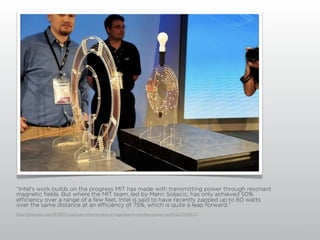 “Intel's work builds on the progress MIT has made with transmitting power through resonant
magnetic fields. But where the MIT team, led by Marin Soljacic, has only achieved 50%
efficiency over a range of a few feet, Intel is said to have recently zapped up to 60 watts
over the same distance at an efficiency of 75%, which is quite a leap forward.”
http://gizmodo.com/5039871/intel-says-theyve-taken-a-huge-leap-in-wireless-power-tech%23c7344512
 
