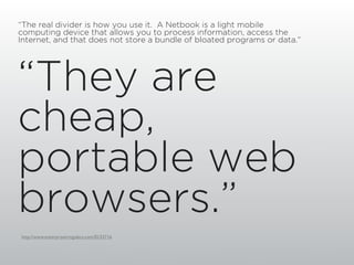 “The real divider is how you use it. A Netbook is a light mobile
computing device that allows you to process information, access the
Internet, and that does not store a bundle of bloated programs or data.”




“They are
cheap,
portable web
browsers.”
http://www.enterpriseirregulars.com/EI/33716
 