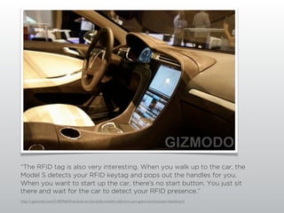 “The RFID tag is also very interesting. When you walk up to the car, the
Model S detects your RFID keytag and pops out the handles for you.
When you want to start up the car, there's no start button. You just sit
there and wait for the car to detect your RFID presence.”
http://i.gizmodo.com/5185966/ﬁrst-look-at-the-tesla-model-s-electric-cars-giant-touchscreen-dashboard
 