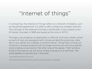 “Internet of things”
In computing, the Internet of Things refers to a network of objects, such
as household appliances. It is often a self-configuring wireless network.
The concept of the internet of things is attributed to the original Auto-
ID Center, founded in 1999 and based at the time in MIT[1].

The idea is as simple as its application is difficult. If all cans, books, shoes
or parts of cars are equipped with minuscule identifying devices, daily
life on our planet will undergo a transformation. Things like running out
of stock or wasted products will no longer exist as we will know exactly
what is being consumed on the other side of the globe. Theft will be a
thing of the past as we will know where a product is at all times. The
same applies to parcels lost in the post.
http://en.wikipedia.org/wiki/Internet_of_Things

http://www.readwriteweb.com/archives/5_companies_building_the_internet_of_things.php
 