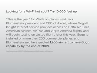 Looking for a Wi-Fi hot spot? Try 10,000 feet up

"This is the year" for Wi-Fi on planes, said Jack
Blumenstein, president and CEO of Aircell, whose Gogo®
Inflight Internet service provides access on Delta Air Lines,
American Airlines, AirTran and Virgin America flights, and
will begin testing on United flights later this year. Gogo is
installed on more than 200 commercial planes, and
Blumenstein said he expected 1,200 aircraft to have Gogo
capability by the end of 2009.
http://www.cnn.com/2009/TRAVEL/business.travel/05/04/airplane.wiﬁ/index.html
 
