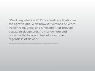“Work anywhere with Office Web applications—
the lightweight, Web browser versions of Word,
PowerPoint, Excel and OneNote-that provide
access to documents from anywhere and
preserve the look and feel of a document
regardless of device.”
http://gizmodo.com/5313285/microsoft-ofﬁce-2010-web-apps-will-be-free-testing-starts-today
 