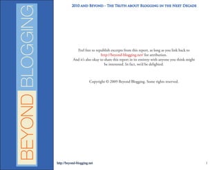 2010 and Beyond - The Truth about Blogging in the Next Decade




             Feel free to republish excerpts from this report, as long as you link back to
                               http://beyond-blogging.net/ for attribution.
           And it’s also okay to share this report in its entirety with anyone you think might
                                 be interested. In fact, we’d be delighted.



                       Copyright © 2009 Beyond Blogging. Some rights reserved.




http://beyond-blogging.net                                                                       1
 