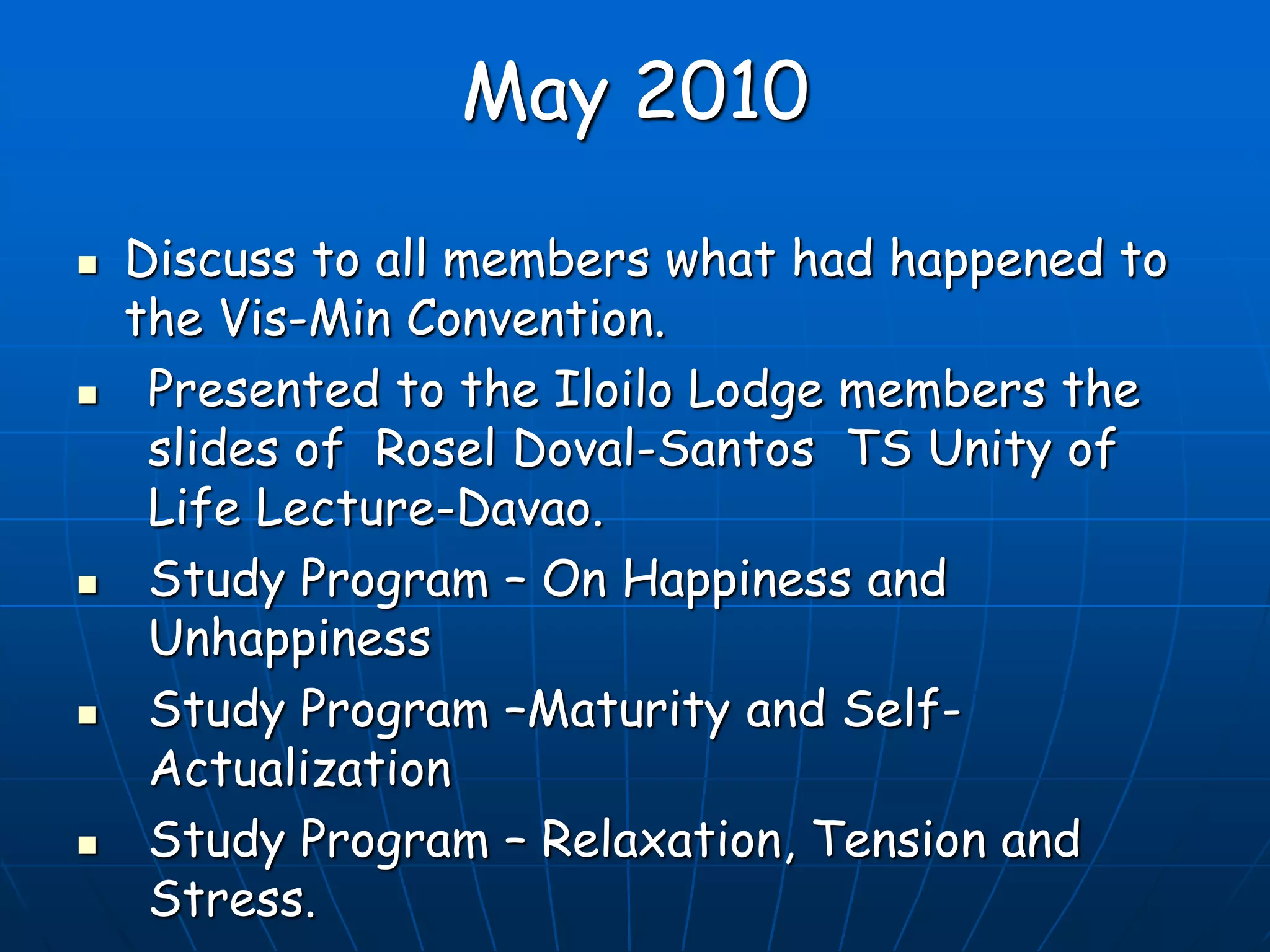 May 2010
 Discuss to all members what had happened to
the Vis-Min Convention.
 Presented to the Iloilo Lodge members the
slides of Rosel Doval-Santos TS Unity of
Life Lecture-Davao.
 Study Program – On Happiness and
Unhappiness
 Study Program –Maturity and Self-
Actualization
 Study Program – Relaxation, Tension and
Stress.
 