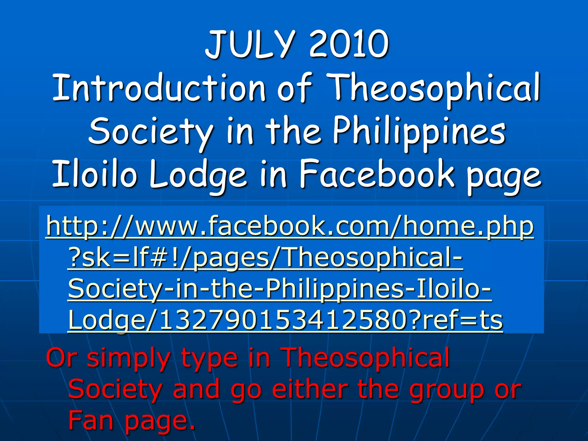 JULY 2010
Introduction of Theosophical
Society in the Philippines
Iloilo Lodge in Facebook page
http://www.facebook.com/home.php
?sk=lf#!/pages/Theosophical-
Society-in-the-Philippines-Iloilo-
Lodge/132790153412580?ref=ts
Or simply type in Theosophical
Society and go either the group or
Fan page.
 