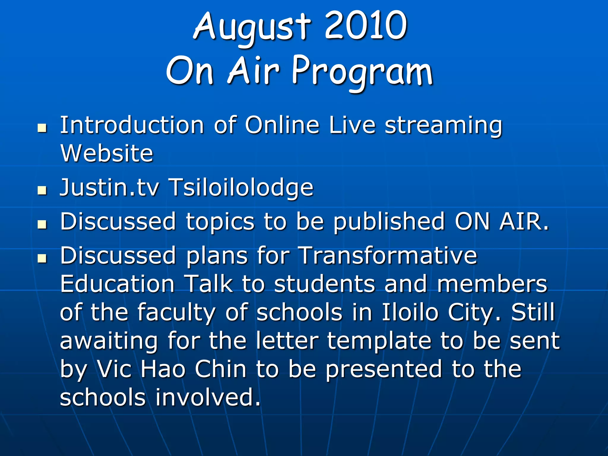 August 2010
On Air Program
 Introduction of Online Live streaming
Website
 Justin.tv Tsiloilolodge
 Discussed topics to be published ON AIR.
 Discussed plans for Transformative
Education Talk to students and members
of the faculty of schools in Iloilo City. Still
awaiting for the letter template to be sent
by Vic Hao Chin to be presented to the
schools involved.
 